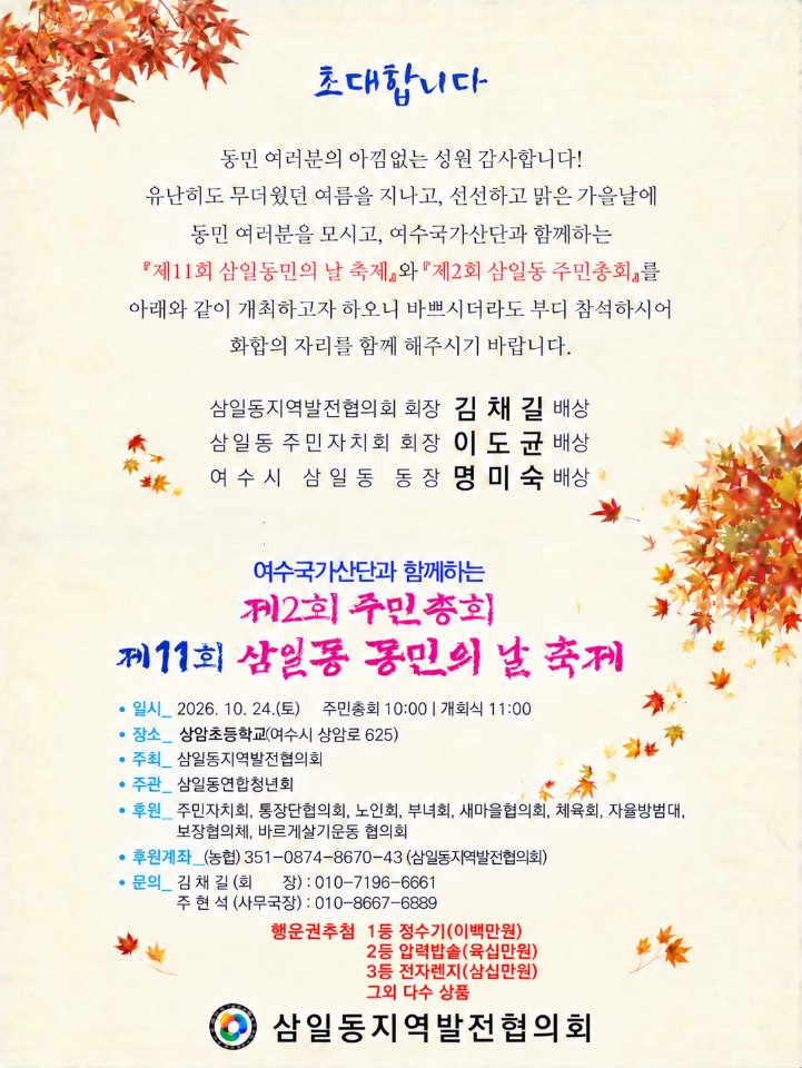 초대합니다  동민 여러분의 아낌없는 성원 감사합니다! 유난히도 무더웠던 여름을 지나고, 선선하고 맑은 가을날에 동민 여러분을 모시고, 여수국가산단과 함께하는 『제11회 삼일동민의 날 축제』와『제2회 삼일동 주민총회』를 아래와 같이 개최하고자 하오니 바쁘시더라도 부디 참석하시어 화합의 자리를 함께 해주시기 바랍니다.  삼일동지역발전협의회 회장 김 채 길 배상 삼일동 주민자치회 회장 이 도 균 배상 여 수시 삼일동 동장명미숙 배상  여수국가산단과 함께하는 지2회 주민총회 제11회 삼일동 동민의 날 축제  • 일시_ 2026. 10. 24.(토) 주민총회 10:00 | 개회식 11:00 • 장소_ 상암초등학교(여수시 상암로 625) • 주최_ 삼일동지역발전협의회 • 주관_ 삼일동연합청년회 • 후원_ 주민자치회, 통장단협의회, 노인회, 부녀회, 새마을협의회, 체육회, 자율방범대, 보장협의체, 바르게살기운동 협의회 • 후원계좌_(농협) 351-0874-8670-43 (삼일동지역발전협의회) • 문의_ 김채길(회 장) : 010-7196-6661 주 현 석 (사무국장) : 010-8667-6889 행운권추첨 1등 정수기(이백만원) 2등 압력밥솔(육십만원) 3등 전자렌지(삼십만원) 그외 다수 상품  삼일동지역발전협의회