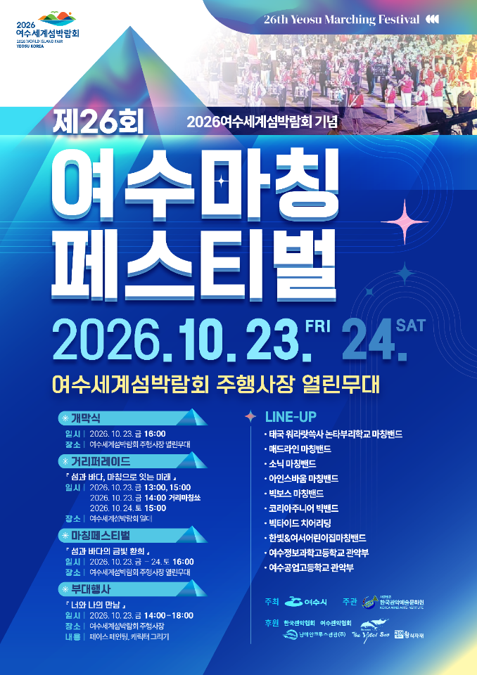2026 여수세계섬박람회 26th Yeosu Marching Festival  2026여수세계섬박람회 기념 제26회 여수마칭 페스티벌 2026.10.23.FRI 24.SAT  여수세계섬박람회 주행사장 열린무대  개막식 일시 | 2026. 10.23. 금 16:00 장소 | 여수세계섬박람회 주행사장 열린무대 * 거리퍼레이드 『섬과 바다, 마칭으로 잇는 미래』 일시 | 2026. 10. 23. 금 13:00, 15:00 2026. 10.23.금 14:00 거리마칭쑈 2026.10.24.토 15:00 장소 | 여수세계섬박람회 일대 * 마칭페스티벌 「 섬과 바다의 금빛 환희 』 일시 | 2026. 10.23.금 -24.토 16:00 장소 | 여수세계섬빅람회 주행사장 열린무대 부대행사 『너와 나의 만남」 일시 | 2026. 10.23. 금 14:00-18:00 잠소 | 여수세계섬박람회 주행사장 내용 | 페이스 페인팅, 캐릭터 그리기  LINE-UP · 태국 워라랏쓱사 논타부리학교 마칭밴드 · 매드라인 마칭밴드 · 소닉 마칭밴드 · 아인스바움 마칭밴드 · 빅보스 마칭밴드 · 코리아주니어 빅밴드 · 빅타이드 치어리딩 · 한빛&여서어린이집마칭밴드 · 여수정보과학고등학교 관악부 · 여수공업고등학교 관악부  주최 여수시 주관 사단법인 한국관악예술문화원 후원 한국관악협회 여수관악협회 