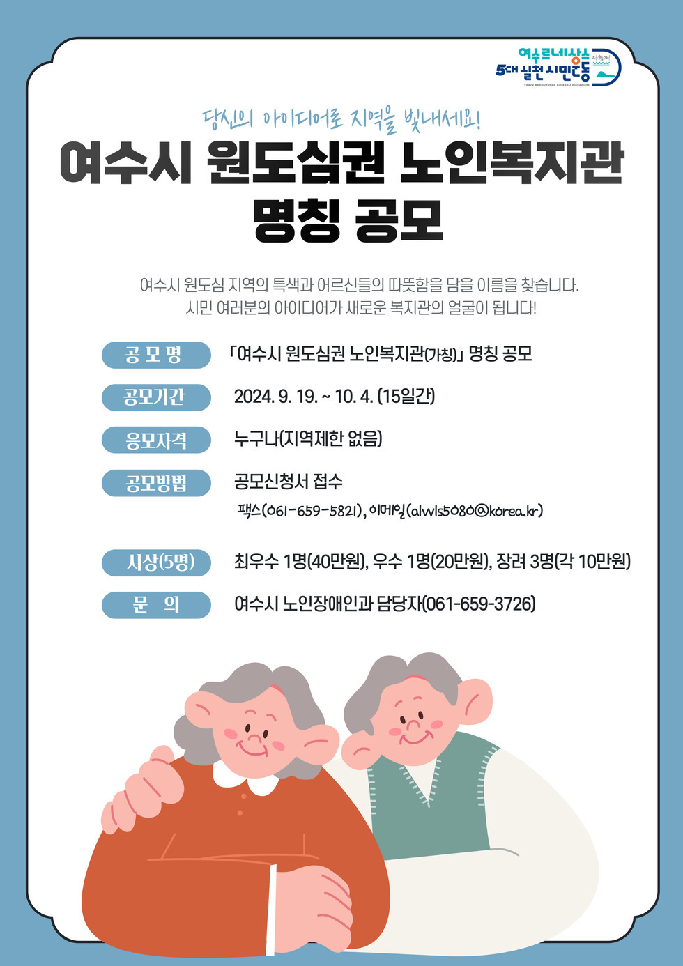 당신의 아이디어로 지역을 빛내세요! 여수시 원도심권 노인복지관 명칭 공모 여수시 원도심 지역의 특색과 어르신들의 따뜻함을 담을 이름을 찾습니다. 시민 여러분의 아이디어가 새로운 복지관의 얼굴이 됩니다! 공모명 「여수시 원도심권 노인복지관(가칭)」 명칭 공모 공모기간 2024. 9. 19. ~ 10. 4. (15일간) 응모자격 누구나(지역제한 없음) 공모방법 공모신청서 접수 팩스(061-659-5821), 이메일(alwis5080@korea.kr) 시상(5명) 최우수 1명(40만원), 우수 1명(20만원), 장려 3명(각 10만원) 문의 여수시 노인장애인과 담당자(061-659-3726)
