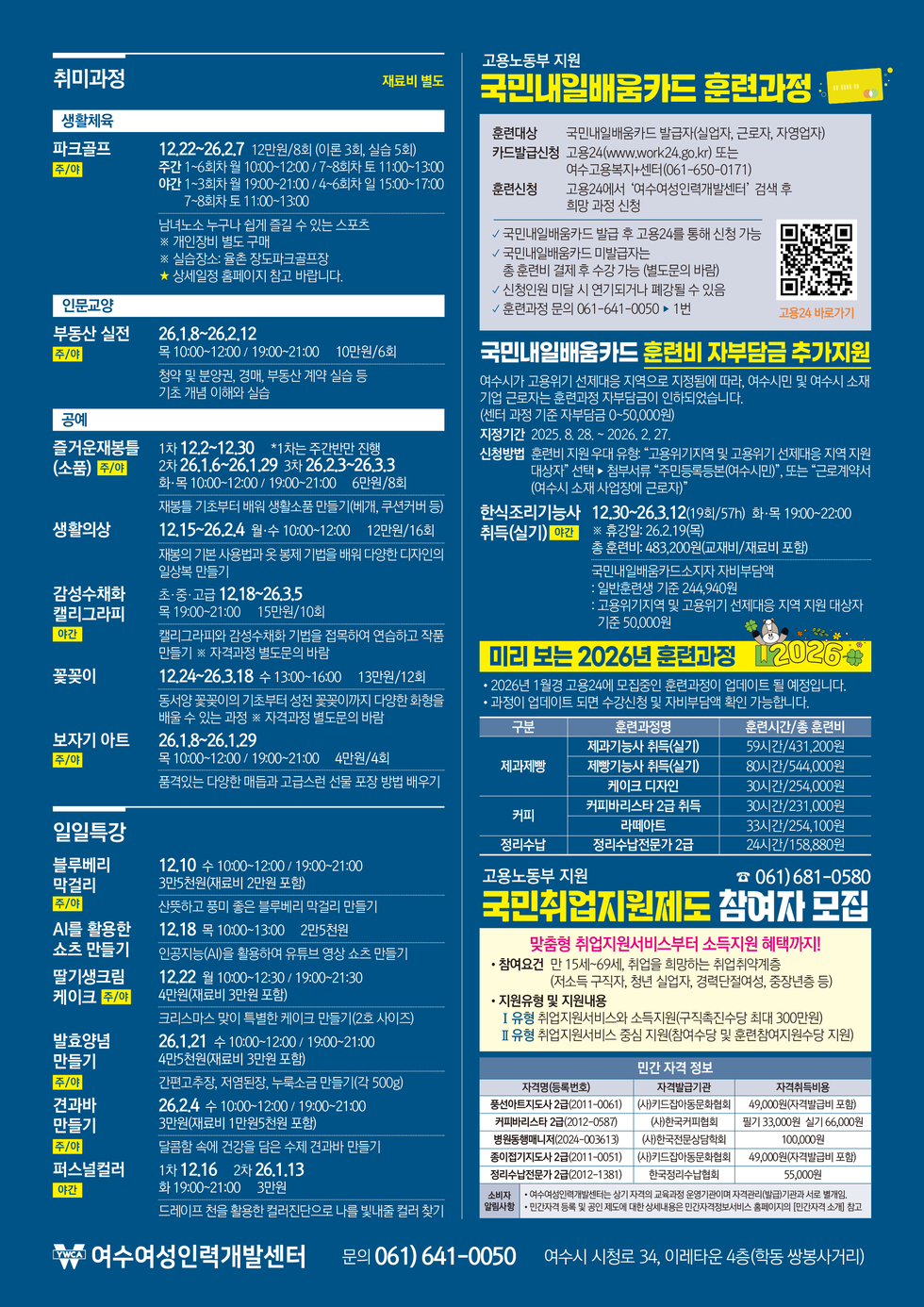 <취미과정> 재료비 별도
[생활체육]
파크골프 주/야: 12월 22일 ~ 26녀 2월 7일 12만원/8회 (이론 3회, 실습 5회), 주간 1~6회차 월 10:00~12:00 / 7~8회차 토 11:00~13:00, 야간 1~3회차 월 19:00~21:00 / 4~6회차 일 15:00~17:00 / 7~8회차 토 11:00~13:00, 남녀노소 누구나 쉽게 즐길 수 있는 스포츠 ※ 개인장비 별도 구매 ※ 실습장소: 율촌 장도파크골프장 ★ 상세일정 홈페이지 참고 바랍니다.
[인문교잉]
부동산 실전 주/야: 26년 1월 8일 ~ 26년 2월 12일 목 10:00~12:00 / 19:00~21:00 10만원/6회, 청약 및 분양권, 경매, 부동산 계약 실습 등 기초 개념 이해와 실습
[공예]
즐거운재봉틀 (소품) 주/야: 1 차 12월 2일 ~ 12월 30일 *1차는 주간반만 진행 2차 26년 1월 6일 ~ 26년 1월 29일 3차 26년 2월 3일 ~ 26년 3월 3일 화·목 10:00~12:00 / 19:00~21:00 6만원/8회, 재봉틀 기초부터 배워 생활소품 만들기(베개, 쿠션커버 등)
생활의상: 12월 15일 ~ 26년 2월 4일 월,수 10:00~12:00 12만원/16회, 재봉의 기본 사용법과 옷 봉제 기법을 배워 다양한 디자인의 일상복 만들기
감성수채화 캘리그라피 야간: 초·중·고급 12월 18일 ~ 26년 3월 5일 목 19:00~21:00 15만원/10회, 캘리그라피와 감성수채화 기법을 접목하여 연습하고 작품 만들기 ※ 자격과정 별도문의 바람
꽃꽂이: 12월 24일 ~ 26년 3월 18일 수 13:00~16:00 13만원/12회, 동서양 꽃꽂이의 기초부터 성전 꽃꽂이까지 다양한 화형을 배울 수 있는 과정 ※ 자격과정 별도문의 바람
보자기 아트 주/야: 26년 1월 8일 ~ 26년 1월 29일 목 10:00~12:00 / 19:00~21:00 4만원/4회, 품격있는 다양한 매듭과 고급스런 선물 포장 방법 배우기
<일일특강>
블루베리 막걸리 주/야: 12월 10일 수 10:00~12:00 / 19:00~21:00 3만5천원(재료비 2만원 포함), 산뜻하고 풍미 좋은 블루베리 막걸리 만들기
AI를 활용한 쇼츠 만들기: 12월 18일 목 10:00~13:00 2만5천원, 인공지능(AI)을 활용하여 유튜브 영상 쇼츠 만들기
딸기생크림 케이크 주/야: 12월 22일 월 10:00~12:30 / 19:00~21:30 4만원(재료비 3만원 포함), 크리스마스 맞이 특별한 케이크 만들기(2호 사이즈)
발효양념 만들기 주/야: 26년 1월 21일 수 10:00~12:00 / 19:00~21:00 4만5천원(재료비 3만원 포함), 간편고추장, 저염된장, 누룩소금 만들기(각 500g)
견과바 만들기 주/야: 26년 2월 4일 수 10:00~12:00 / 19:00~21:00 3만원(재료비 1만원5천원 포함), 달콤함 속에 건강을 담은 수제 견과바 만들기
퍼스널컬러 야간:1차 12월 16일 2차 26년 1월 13일 화 19:00~21:00 3만원, 드레이프 천을 활용한 컬러진단으로 나를 빛내줄 컬러 찾기
고용노동부 지원 국민내일배움카드 훈련과정
훈련대상: 국민내일배움카드 발급자(실업자, 근로자, 자영업자)
카드발급신청: 고용24(www.work24.go.kr) 또는 여수고용복지+센터(061-650-0171)
훈련신청: 고용24에서 '여수여성인력개발센터' 검색 후 희망 과정 신청
√ 국민내일배움카드 발급 후 고용24를 통해 신청 가능
√ 국민내일배움카드 미발급자는 총 훈련비 결제 후 수강 가능 (별도문의 바람)
√ 신청인원 미달 시 연기되거나 폐강될 수 있음
√ 훈련과정 문의 061-641-0050 연결 후 1번
고용24 바로가기 QR코드 연결 주소 https://www.work24.go.kr/hr/a/a/1100/trnnCrsInf0.do?endDate=20260612&keyword1&keyword2&pageSize=10&orderBy&startDate_datepicker=2025-06-12&currentTab=1&topMenuYn&pop&keywordTrngNm&crseTracseSeNum&keywordType=1&gb&keyword=%EC%97%AC%EC%88%98%EC%97%AC%EC%84%B1%EC%9D%B8%EB%A0%A5%EA%B0%9C%EB%B0%9C%EC%84%BC%ED%84%B0&kDgtlYn&area=00%7C%EC%A0%84%EA%B5%AD%20%EC%A0%84%EC%B2%B4&orderKey&mberSe&kdgLinkYn&srchType=all_type&tranRegister&mberId&searchYn=Y&pageId&programMenuIdentification=EBG020000000308&endDate_datepicker=2026-06-12&monthGubun&pageIndex=1&bgrlInstYn&tracseTab=1&startDate=20250612&crseTracseSe&ncs&gvrnInstt&selectNCSKeyword&requestURI=%2Fhr%2Fa%2Fa%2F1100%2FtrnnCrsInf0Post.do&action=trnnCrsInf0Post.do
국민내일배움카드 '훈련비 자부담금 추가지원'
여수시가 고용위기 선제대응 지역으로 지정됨에 따라, 여수시민 및 여수시 소재 기업 근로자는 훈련과정 자부담금이 인하되었습니다. (센터 과정 기준 자부담금 0~50,000원)
지정기간: 2025년 8월 28일 ~ 2026년 2월 27일
신청방법: 훈련비 지원 우대 유형: '고용위기지역 및 고용위기 선제대응 지역 지원 대상자' 선택 ▶ 첨부서류 '주민등록등본(여수시민)', 또는 '근로계약서 여수시 소재 사업장에 근로자)'
한식조리기능사 취득(실기) 야간: 12월 30일 ~ 26년 3월 12일 (19회/57h) 화,목 19:00~22:00 ※ 휴강일: 26.2.19(목) 총 훈련비: 483,200원(교재비/재료비 포함), 국민내일배움카드소지자 자비부담액 : 일반훈련생 기준 244,940원 : 고용위기지역 및 고용위기 선제대응 지역 지원 대상자 기준 50,000원
미리 보는 2026년 훈련과정
• 2026년 1월경 고용24에 모집중인 훈련과정이 업데이트 될 예정입니다.
• 과정이 업데이트 되면 수강신청 및 자비부담액 확인 가능합니다.
표 설명 구분, 훈련과정명, 훈련시간/총 훈련비 순서로 나열되어 있습니다.
제과제빵, 훈련과정명 제과기능사 취득(실기), 59시간/431,200원
제과제빵, 훈련과정명 제빵기능사 취득(실기), 80시간/544,000원
제과제빵, 훈련과정명 케이크 디자인, 30시간/254,000원
커피, 훈련과정명 커피바리스타 2급 취득, 30시간/231,000원
커피, 훈련과정명 라떼아트, 33시간/254,100원
정리수납, 훈련과정명 정리수납전문가 2급, 24시간/158,880원
고용노동부 지원 국민취업지원제도 참여자 모집 문의전화 061-681-0580
맞춤형 취업지원서비스부터 소득지원 혜택까지!
• 참여요건: 만 15세~69세, 취업을 희망하는 취업취약계층 (저소득 구직자, 청년 실업자, 경력단절여성, 중장년층 등)
• 지원유형 및 지원내용: Ⅰ 유형 취업지원서비스와 소득지원(구직촉진수당 최대 300만원), Ⅱ 유형 취업지원서비스 중심 지원(참여수당 및 훈련참여지원수당 지원)
민간 자격 정보
표설명 자격명(등록번호), 자격발급기관, 자격취득비용 순서로 나열되어 있습니다.
풍선아트지도사 2급(2011-0061), (사)키드잡아동문화협회, 49,000원(자격발급비 포함)
커피바리스타 2급(2012-0587), (사)한국커피협회, 필기 33,000원 실기 66,000원
병원동행매니저(2024-003613), (사)한국전문상담학회, 100,000원
종이접기지도사 2급(2011-0051), (사)키드잡아동문화협회, 49,000원(자격발급비 포함)
정리수납전문가 2급(2012-1381), 한국정리수납협회, 55,000원
소비자 갈림사항: • 여수여성인력개발센터는 상기 자격의 교육과정 운영기관이며 자격관리(발급)기관과 서로 별개임. • 민간자격 등록 및 공인 제도에 대한 상세내용은 민간자격정보서비스 홈페이지의 [민간자격 소게] 참고
YMCA 여수여성인력개발센터, 문의전화 061-641-0050, 여수시 시청로 34, 이레타운 4층(학동 쌍봉사거리)