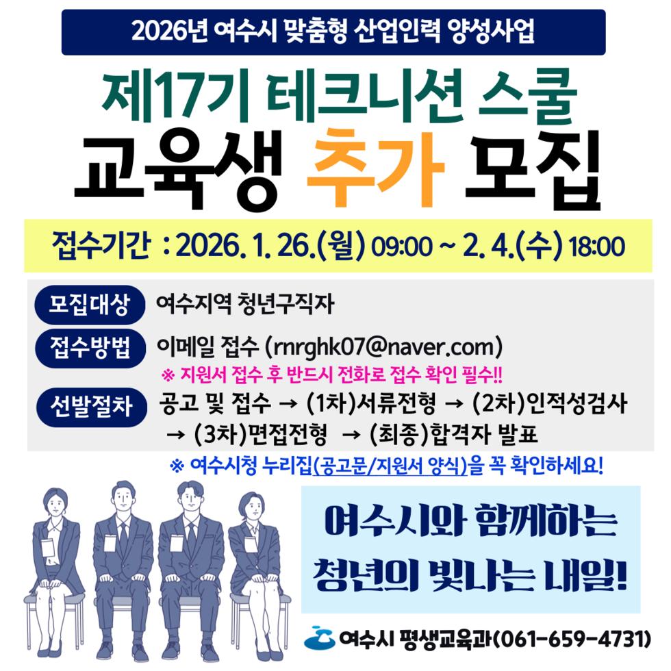 2026년 여수시 맞춤형 산업인력 양성사업 제17기 테크니션 스쿨 교육생 추가 모집 접수기간 2026년 1월 26일 (월) 09:00 ~2월 4일 (수) 18:00 여수지역 청년구직자 이메일 접수 (rrghk07@naver.com) ※ 지원서 접수 후 반드시 전화로 접수 확인 필수 !! 공고 및 접수 → (1차)서류전형 → (2차)인적성검사 → (3차)면접전형 → (최종)합격자 발표 ※ 여수시청 누리집(공고문/지원서 양식)을 꼭 확인하세요! 여수시와 함께하는 청년의 빛나는 내일! 여수시 평생교육과(061-659-4731)