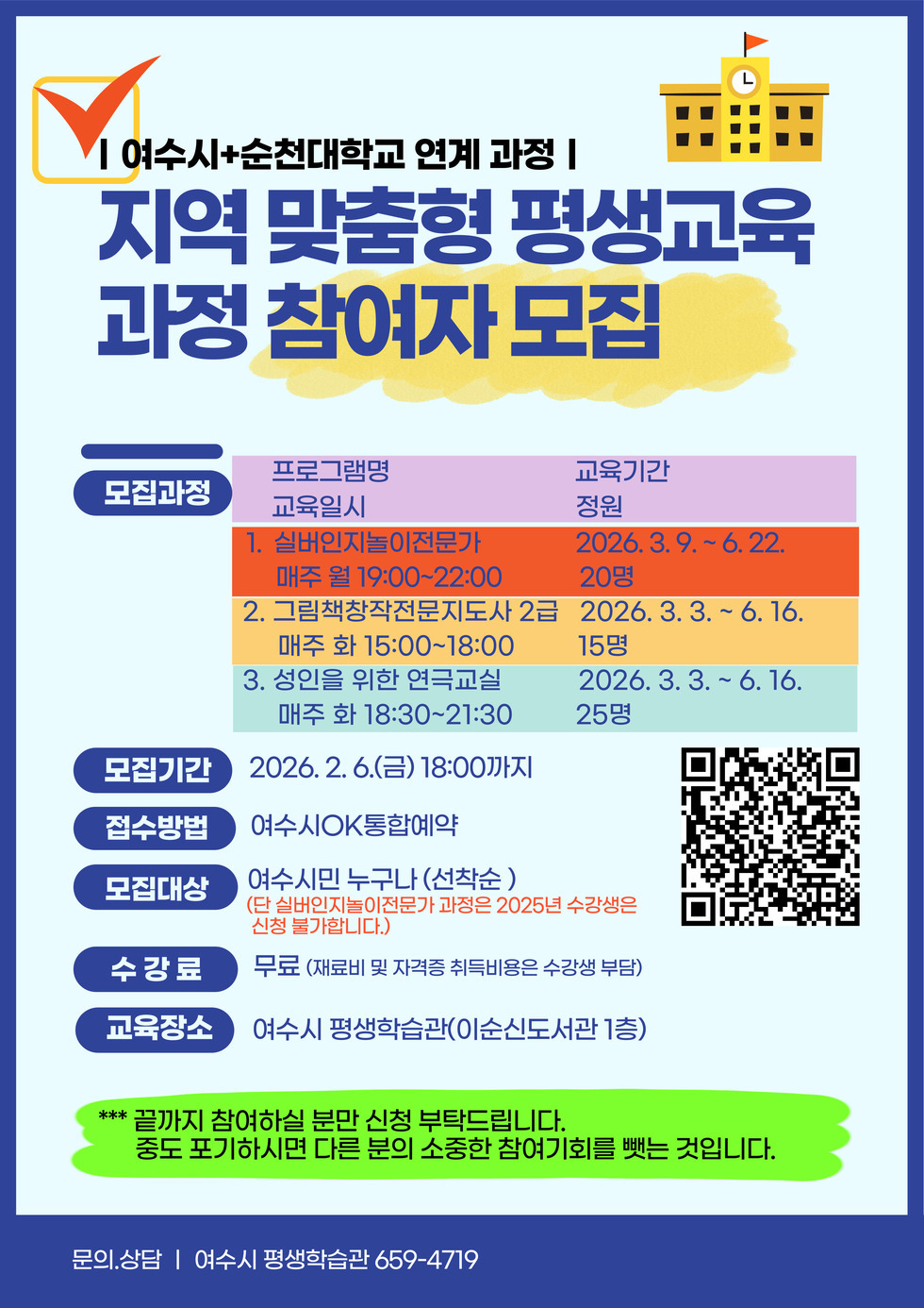 여수시+순천대학교 연계 과정 | 지역 맞춤형 평생교육 과정 참여자 모집  모집과정 프로그램명 교육일시 1 실버인지놀이전문가 매주 월 19:00~22:00  교육기간 정원 2026년 3월 9일 .~ 6월 22일 20명  2 그림책창작전문지도사 2급 매주 화 15:00~18:00 2026년 3월 3일 ~ 6월 16일 15명 3 성인을 위한 연극교실 매주 화 18:30~21:30  2026년 3월 3일 ~ 6월 16일 25명 모집기간 2026년 2월 6일 (금) 18:00까지  접수방법 여수시OK통합예약  모집대상 여수시민 누구나(선착순) (단 실버인지놀이전문가 과정은 2025년 수강생은 신청 불가합니다.) 수강료 무료 (재료비 및 자격증 취득비용은 수강생 부담)  교육장소 여수시 평생학습관(이순신도서관 1층)  *** 끝까지 참여하실 분만 신청 부탁드립니다. 중도 포기하시면 다른 분의 소중한 참여기회를 뺏는 것입니다. 문의상담 여수시 평생학습관 659 4719