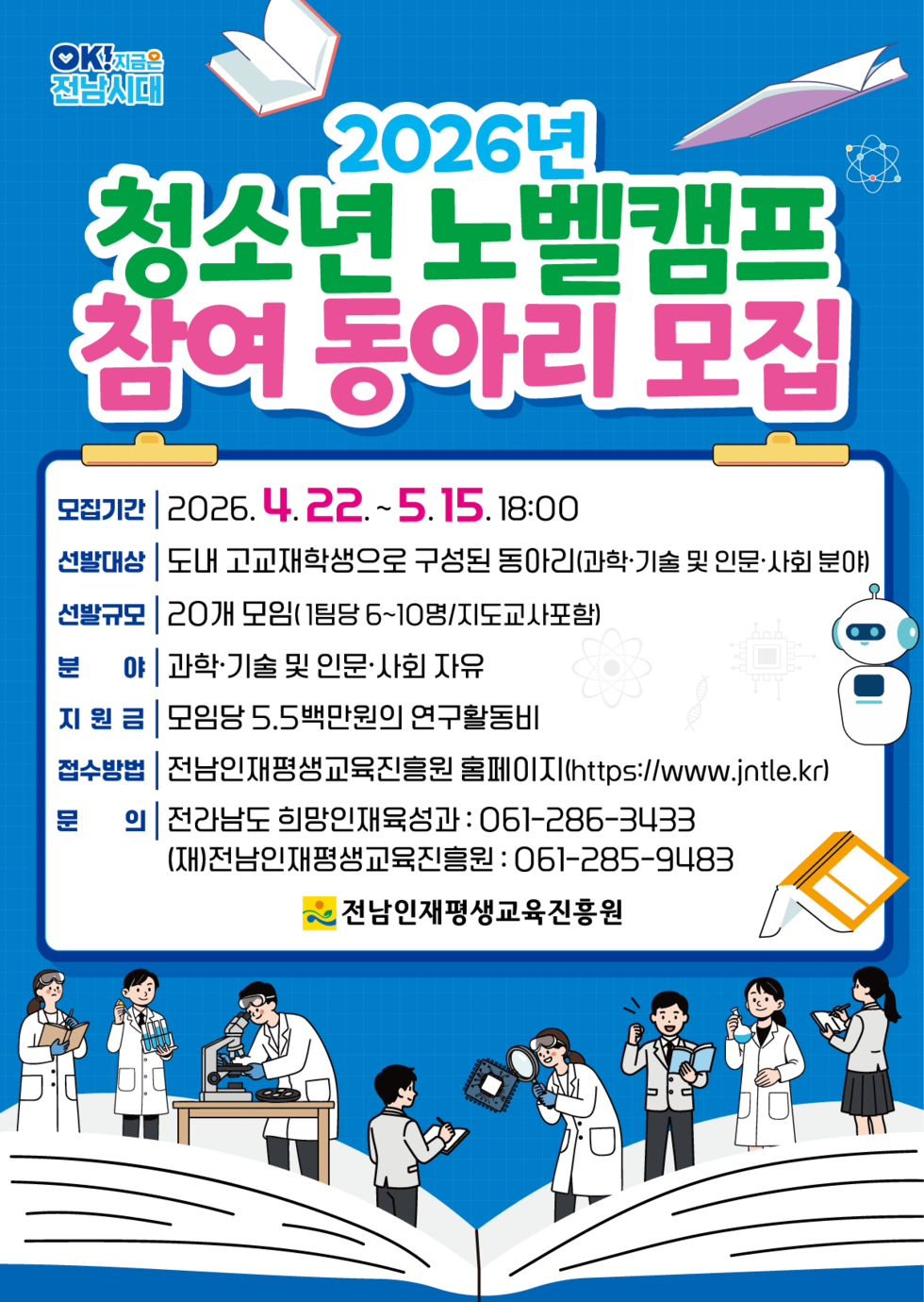 OK! 지금은전남시대  2026년 청소년 노벨캠프 참여 동아리 모집 모집기간 | 2026.4.22. ~ 5.15.18:00 선발대상 도내 고교재학생으로 구성된 동아리(과학·기술 및 인문·사회 분야) 선발규모 20개 모임(1팀당 6~10명/지도교사포함) 분 야 과학·기술 및 인문·사회 자유 지 원금 | 모임당 5.5백만원의 연구활동비 접수방법 | 전남인재평생교육진흥원 홈페이지(https://www.jntle.kr) 문의 전라남도 희망인재육성과 : 061-286-3433 (재)전남인재평생교육진흥원 : 061-285-9483 전남인재평생교육진흥원