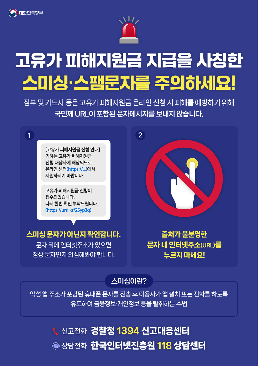 대한민국정부 고유가 피해지원금 지급을 사칭한 스미싱·스팸문자를 주의하세요! 정부 및 카드사 등은 고유가 피해지원금 온라인 신청 시 피해를 예방하기 위해 국민께 URL이 포함된 문자메시지를 보내지 않습니다.  1 [고유가 피해지원금 신청 안내] 귀하는 고유가 피해지원금 신청 대상자에 해당되므로 온라인 센터(https:// ... )에서 지원하시기 바랍니다.  고유가 피해지원금 신청이 접수되었습니다. 다시 한번 확인 부탁드립니다. (https://urrl.kr/25yp3q) 스미싱 문자가 아닌지 확인합니다. 문자 뒤에 인터넷주소가 있으면 정상 문자인지 의심해봐야 합니다.     2 출처가 불분명한 문자 내 인터넷주소(URL)를 누르지 마세요!  스미싱이란? 악성 앱 주소가 포함된 휴대폰 문자를 전송 후 이용자가 앱 설치 또는 전화를 하도록 유도하여 금융정보·개인정보 등을 탈취하는 수법  ( 신고전화 경찰청 1394 신고대응센터 상담전화 한국인터넷진흥원 118 상담센터