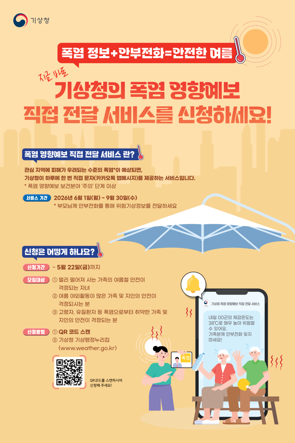 기상청 폭럼 정보+만부전화=만전한 여름  지금 방트  기상청의 폭염 경향예보 직접 전달 서비스를 신청하세요!  폭염 영향예보 직접 전달 서비스 란? 관심 지역에 피해가 우려되는 수준의 폭염*이 예상되면, 기상청이 하루에 한 번 직접 문자(카카오톡 앱메시지)를 제공하는 서비스입니다. * 폭염 영향예보 보건분야 '주의' 단계 이상 서비스 기간  2026년 6월 1일(월) ~ 9월 30일(수) * 부모님께 안부전화를 통해 위험기상정보를 전달하세요  신청은 어떻게 하나요?  신청기간  ~ 5월 22일(금)까지  모집대상  1 멀리 떨어져 사는 가족의 여름철 안전이 걱정되는 자녀 2 여름 야외활동이 많은 가족 및 지인의 안전이 걱정되시는 분  기상청 폭염 영향예보 직접 전달 서비스  3 고령자, 유질환자 등 폭염으로부터 취약한 가족 및 지인의 안전이 걱정되는 분  신청방법  1 QR 코드 스캔 2 기상청 기상행정누리집  마세요!  (www.weather.go.kr) 폭염 기상청 폭염 영향예보 직접 전달 서비스  내일 00군의 체감온도는 38℃로 매우 높아 위험힐 수 있어요 가족분께 안부전화 잊지 마세요!  QR코드를 스캔하시어 신청해 주세요!  https://form.naver.com/response/l-4hPfHp8opk-nQmumFxCg