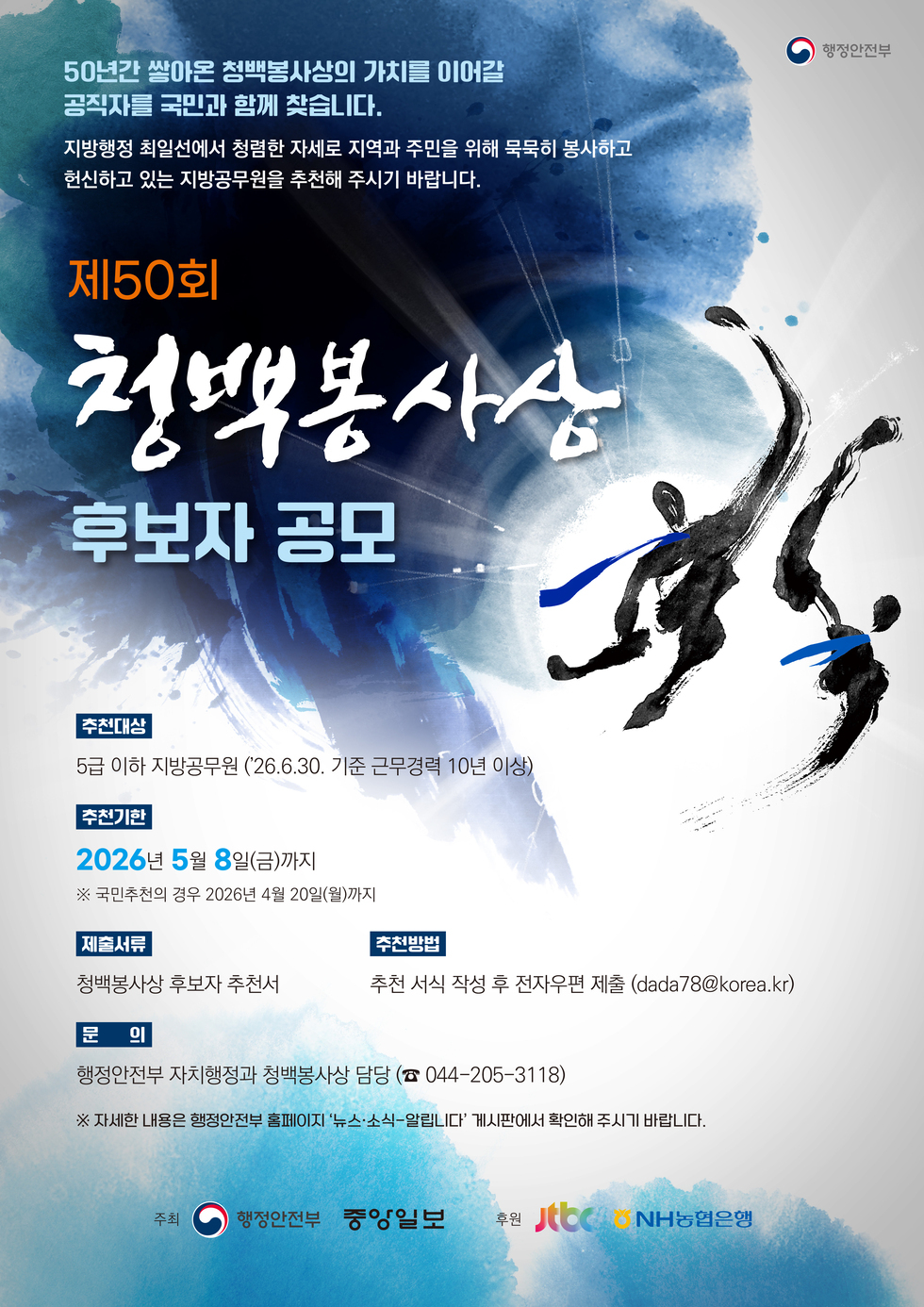 행정안전부 50년간 쌓아온 청백봉사상의 가치를 이어갈  공직자를 국민과 함께 찾습니다. 지방행정 최일선에서 청렴한 자세로 지역과 주민을 위해 묵묵히 봉사하고 헌신하고 있는 지방공무원을 추천해 주시기 바랍니다.  제50회  청백봉사성  후보자 공모  추천대상 5급 이하 지방공무원 ('26.6.30. 기준 근무경력 10년 이상) 추천기한 2026년 5월 8일(금)까지 ※ 국민추천의 경우 2026년 4월 20일(월)까지 제출서류 청백봉사상 후보자 추천서  추천방법  추천 서식 작성 후 전자우편 제출 (dada78@korea.kr)  문 의 행정안전부 자치행정과 청백봉사상 담당 (☎ 044-205-3118) ·※ 자세한 내용은 행정안전부 홈페이지 '뉴스·소식-알립니다' 게시판에서 확인해 주시기 바랍니다.  주최 행정안전부 중앙일보 후원 JTBC NH농협은행
