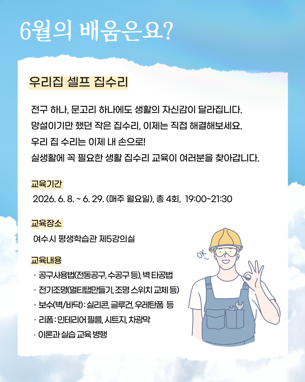 6월의 배움은요? 우리집 셀프 집수리 전구 하나, 문고리 하나에도 생활의 자신감이 달라집니다. 망설이기만 했던 작은 집수리, 이제는 직접 해결해보세요. 우리 집 수리는 이제 내 손으로! 실생활에 꼭 필요한 생활 집수리 교육이 여러분을 찾아갑니다. 교육기간 2026.6.8 .~ 6.29. (매주 월요일), 총 4회, 19:00~21:30 교육장소 여수시 평생학습관 제5강의실 교육내용 · 공구사용법(전동공구,수공구 등), 벽 타공법 · 전기조명(멀티탭만들기, 조명 스위치 교체 등) · 보수(벽/바닥): 실리콘, 글루건, 우레탄폼 등 리폼:인테리어 필름, 시트지, 차광막 · 이론과 실습 교육 병행