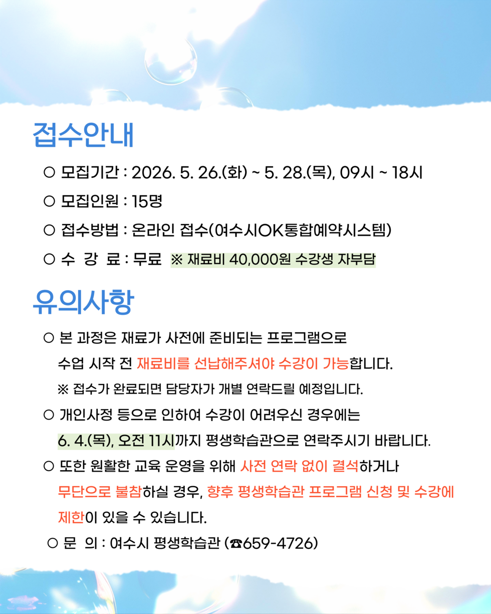 ○ 모집인원 : 15명 ○ 접수방법 : 온라인 접수(여수시OK통합예약시스템) ※ 접수가 완료되면 담당자가 개별 연락드릴 예정입니다. ○ 개인사정 등으로 인하여 수강이 어려우신 경우에는 6.4.(목), 오전 11시까지 평생학습관으로 연락주시기 바랍니다. ○ 또한 원활한 교육 운영을 위해 사전 연락 없이 결석하거나 무단으로 불참하실 경우, 향후 평생학습관 프로그램 신청 및 수강에 제한이 있을 수 있습니다. ○ 문 의 : 여수시 평생학습관 (☎659-4726) 접수안내 ○ 모집기간 : 2026. 5.26.(화) ~ 5.28.(목), 09시 ~ 18시 ○수 강 료 : 무료 ※ 재료비 40,000원 수강생 자부담 유의사항 ○ 본 과정은 재료가 사전에 준비되는 프로그램으로 수업 시작 전 재료비를 선납해주셔야 수강이 가능합니다.