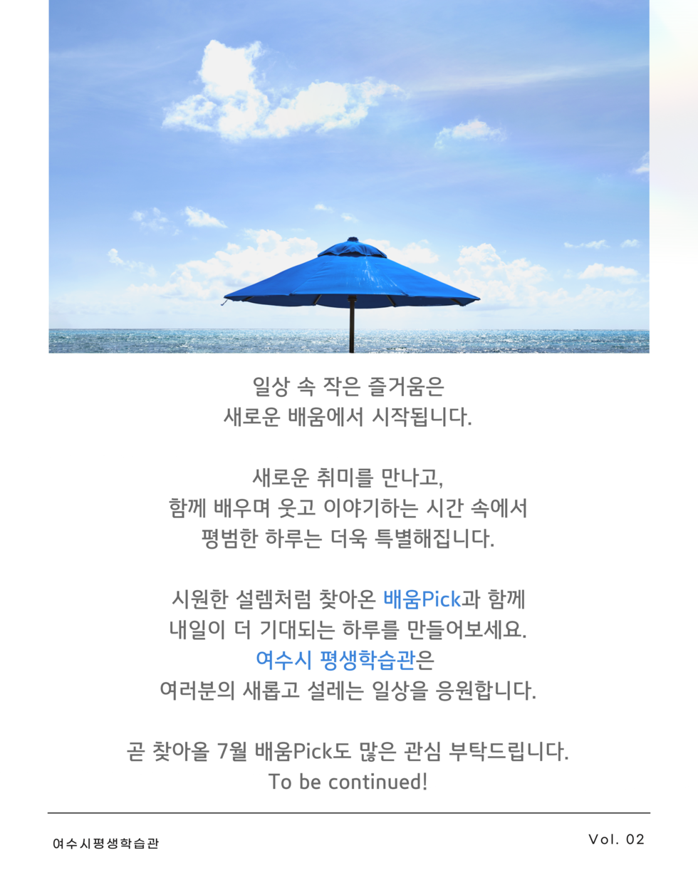일상 속 작은 즐거움은 새로운 배움에서 시작됩니다. 새로운 취미를 만나고, 함께 배우며 웃고 이야기하는 시간 속에서 평범한 하루는 더욱 특별해집니다. 시원한 설렘처럼 찾아온 배움Pick과 함께 내일이 더 기대되는 하루를 만들어보세요. 여수시 평생학습관은 여러분의 새롭고 설레는 일상을 응원합니다. 곧 찾아올 7월 배움Pick도 많은 관심 부탁드립니다. To be continued! 여수시평생학습관 Vol. 02