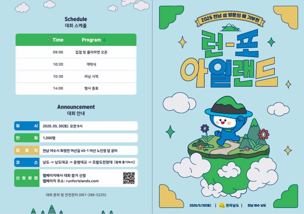 2026 전남 섬 방문의 해 기부런  런-포아일랜드  2026/5/30(토) 전라남도 전남 여수 낭도  Schedule 대회 스케줄  Time 09:00 Program 집결 및 플리마켓 오픈  Time 10:20 Program 개막식  Time 10:30 Program 러닝 시작  Time 14:00 Program 행사종료  Announcement 대회 안내  일시 2026.05, 30(토) 오전 9시  인원 1,000명  집 결 지 전남 여수시 화정면 여산길 45-1 여산 노인정 앞 공터  코스 낭도 -> 낭도대교 -> 둔병대교 -> 조발도전망대 [왕복 총10km]  신청방법 웹페이지에서 대회 참가 신청 웹페이지 주소: runforislands.com  대회 문의 및 안전관리 (061-286-5225)