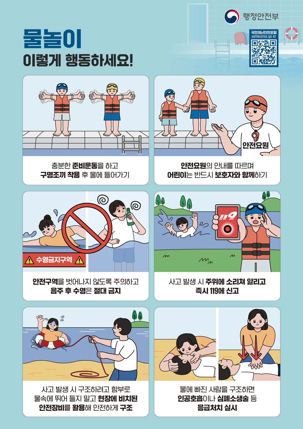 행정안전부  국민재난안전포털 safekorea.go.kr https://m.site.naver.com/1hke5 물놀이 이렇게 행동하세요!  충분한 준비운동을 하고 구명조끼 착용 후 물에 들어가기  안전요원의 안내를 따르며 어린이는 반드시 보호자와 함께하기  수영금지구역 안전구역을 벗어나지 않도록 주의하고 음주 후 수영은 절대 금지  사고 발생 시 주위에 소리쳐 알리고 즉시 119에 신고  사고 발생 시 구조하려고 함부로 물속에 뛰어 들지 말고 현장에 비치된 안전장비를 활용해 안전하게 구조  물에 빠진 사람을 구조하면 인공호흡이나 심폐소생술 등 응급처치 실시