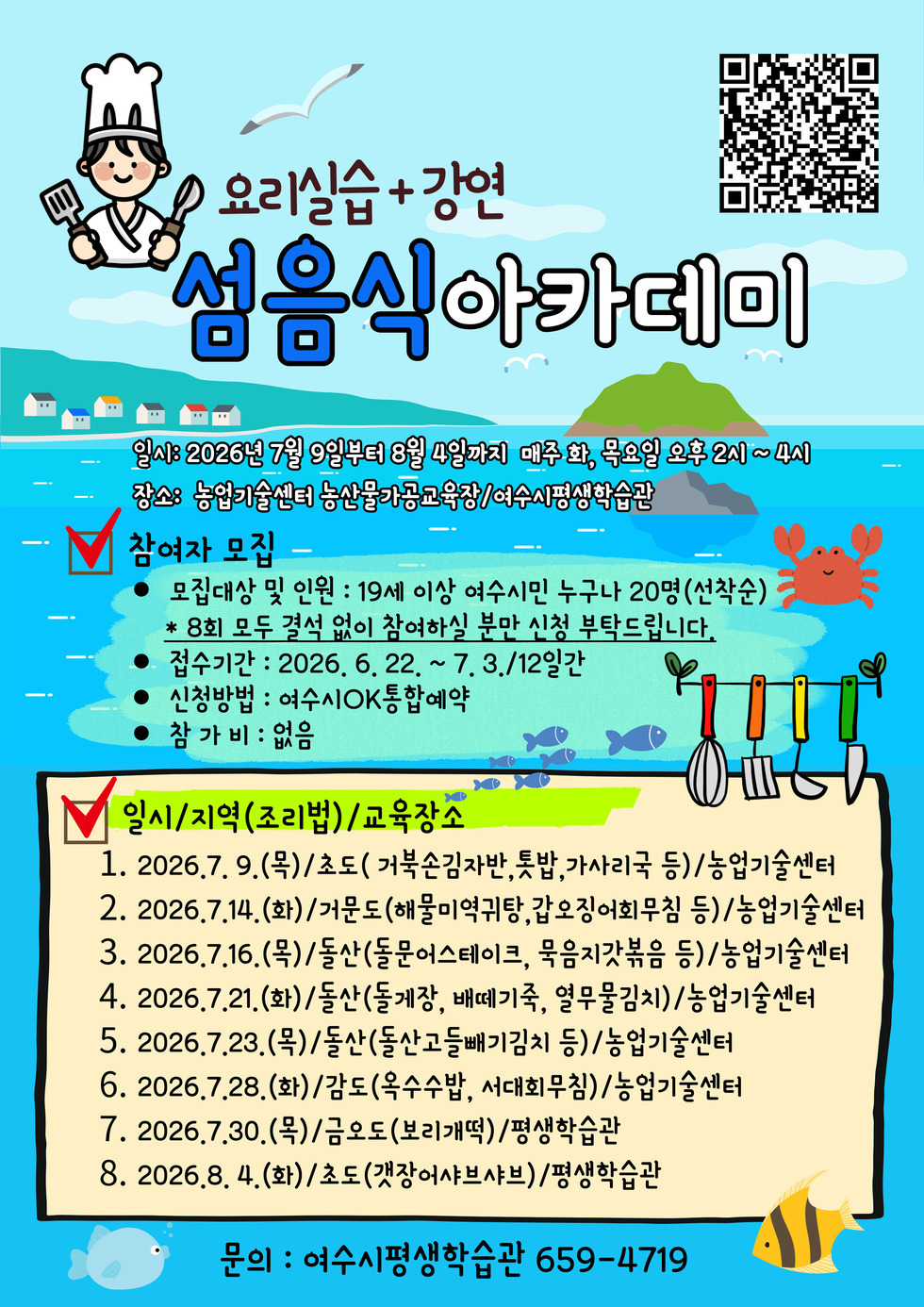 https://www.yeosu.go.kr/newok/lecture/1f7e02a1-8a8b-4d36-928f-2d0e4909484c  요리실습+강연  섬음식아가데미  일시: 2026년 7월 9일부터 8월 4일까지 매주 화, 목요일 오후 2시~4시 장소: 농업기술센터 농산물가공교육장/여수시평생학습관 참여자 모집 - 모집대상 및 인원 : 19세 이상 여수시민 누구나 20명(선착순) * 8회 모두 결석 없이 참여하실 분만 신청 부탁드립니다. ● 접수기간 : 2026. 6. 22. ~ 7.3./12일간 ● 신청방법 : 여수시OK통합예약 ● 참가비 : 없음  일시/지역(조리법)/교육장소 1. 2026.7. 9.(목)/초도( 거북손김자반,톳밥,가사리국 등)/농업기술센터 2. 2026.7.14.(화)/거문도(해물미역귀탕,갑오징어회무침 등)/농업기술센터 3. 2026.7.16.(목)/돌산(돌문어스테이크, 묵음지갓볶음 등)/농업기술센터 4. 2026.7.21.(화)/돌산(돌게장, 배떼기죽, 열무물김치)/농업기술센터 5. 2026.7.23.(목)/돌산(돌산고들빼기김치 등)/농업기술센터 6. 2026.7.28.(화)/감도(옥수수밥, 서대회무침)/농업기술센터 7. 2026.7.30.(목)/금오도(보리개떡)/평생학습관 8. 2026.8. 4.(화)/초도(갯장어샤브샤브)/평생학습관  문의 : 여수시평생학습관 659-4719
