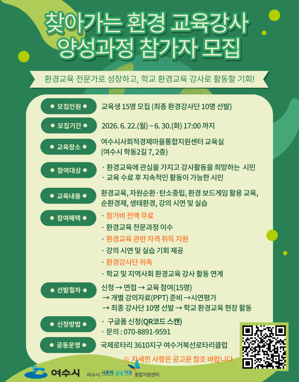 찾아가는 환경 교육강사 양성과정 참가자 모집 환경교육 전문가로 성장하고, 학교 환경교육 강사로 활동할 기회! ● 모집인원 ● 교육생 15명 모집 (최종 환경강사단 10명 선발) ● 모집기간 ● 2026. 6. 22.(월)~6.30.(화) 17:00 까지 ● 교육장소 ● 여수시사회적경제마을통합지원센터 교육실(여수시 학동2길 7,2층) ● 참여대상 ● · 환경교육에 관심을 가지고 강사활동을 희망하는 시민 · 교육 수료 후 지속적인 활동이 가능한 시민 ● 교육내용 ● 환경교육, 자원순환 ·탄소중립, 환경 보드게임 활용 교육, 순환경제, 생태환경, 강의 시연 및 실습 ● 참여혜택 ● · 참가비 전액 무료 · 환경교육 전문과정 이수 · 환경교육 관련 자격 취득 지원 · 강의 시연 및 실습 기회 제공 · 환경강사단 위촉 · 학교 및 지역사회 환경교육 강사 활동 연계 ● 선발절차 ● 신청 → 면접 → 교육 참여(15명) → 개별 강의자료(PPT) 준비 → 시연평가 → 최종 강사단 10명 선발 → 학교 환경교육 현장 활동 ● 신청방법 ● · 구글폼 신청(QR코드 스캔) · 문의: 070-8891-9591 ● 공동운영 ● 국제로타리 3610지구 여수거북선로타리클럽 ※ 자세한 사항은 공고문 참조 바랍니다. https://forms.gle/JT2CUUq14JqTKpGA8 여수시 여수시 사회적 경제 마을 통합지원센터