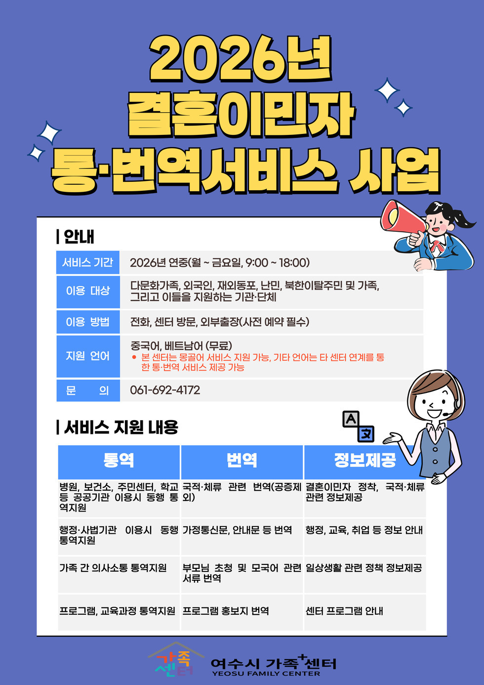 2026년 결혼이민자 통·번역서비스 사업  안 내 서비스 기간  2026년 연중(월~ 금요일, 9:00~ 18:00)  이용 대상  다문화가족, 외국인, 재외동포, 난민, 북한이탈주민 및 가족, 그리고 이들을 지원하는 기관·단체  이용 방법  전화, 센터 방문, 외부출장(사전 예약 필수)  지원 언어  중국어, 베트남어 (무료) • 본 센터는 몽골어 서비스 지원 가능, 기타 언어는 타 센터 연계를 통 한 통·번역 서비스 제공 가능  문 의  061-692-4172  서 비 스 지 원 내 용 통역 병원, 보건소, 주민센터, 학교 등 공공기관 이용시 동행 통 역지원 번역 국적·체류 관련 번역(공증제 외) 정보제공 결혼이민자 정착, 국적·체류 관련 정보제공  통역 행정·사법기관 이용시 동행 통역지원 번역 가정통신문, 안내문 등 번역 정보제공 행정, 교육, 취업 등 정보 안내  통역 가족 간 의사소통 통역지원 번역 부모님 초청 및 모국어 관련 서류 번역 정보제공 일상생활 관련 정책 정보제공  통역 프로그램, 교육과정 통역지원 번역 프로그램 홍보지 번역 정보제공 센터 프로그램 안내  가족센터 여수시 가족+센터 YEOSU FAMILY CENTER