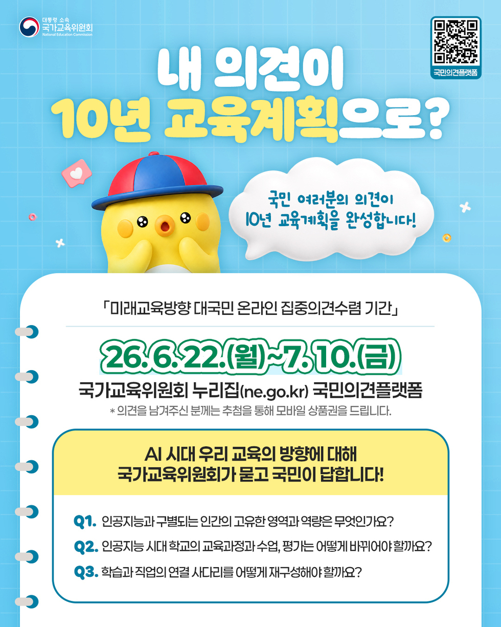 대통령 소속 국가교육위원회 National Education Commission  국민의견플랫폼 https://m.site.naver.com/2ayzQ  내 의견이 10년 교육계획으로?  국민 여러분의 의견이 I0년 교육계획을 완성합니다!  「미래교육방향 대국민 온라인 집중의견수렴 기간」  26.6.22.(월)~7.10.(금)  국가교육위원회 누리집(ne.go.kr) 국민의견플랫폼  * 의견을 남겨주신 분께는 추첨을 통해 모바일 상품권을 드립니다.  AI 시대 우리 교육의 방향에 대해 국가교육위원회가 묻고 국민이 답합니다!  Q1. 인공지능과 구별되는 인간의 고유한 영역과 역량은 무엇인가요? Q2. 인공지능 시대 학교의 교육과정과 수업, 평가는 어떻게 바뀌어야 할까요? Q3. 학습과 직업의 연결 사다리를 어떻게 재구성해야 할까요?
