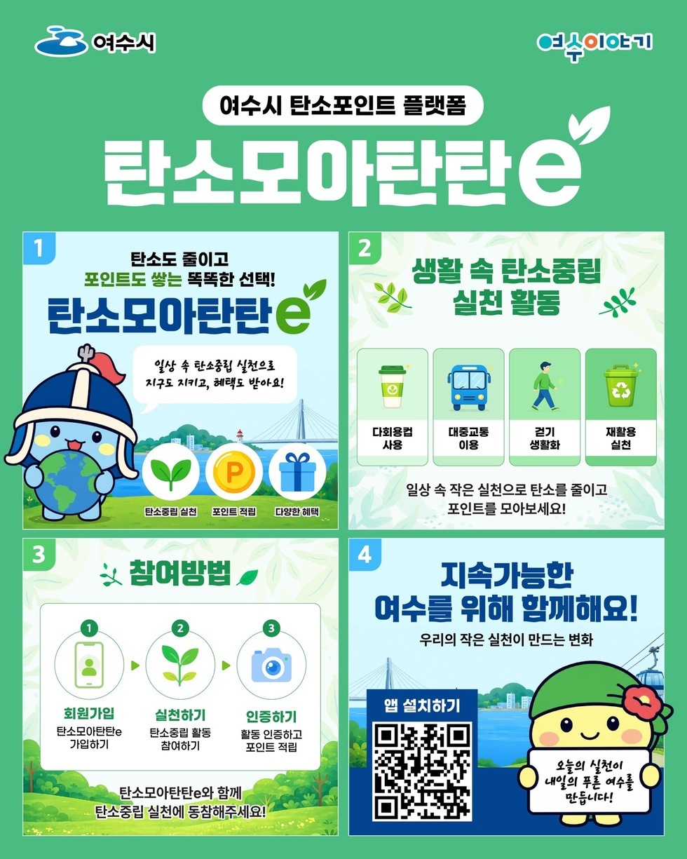 여수시 여수이야기 여수시 탄소포인트 플랫폼 탄소모아탄탄e 1 탄소도 줄이고 포인트도 쌓는 똑똑한 선택! 탄소모아탄탄e 일상 속 탄소중립 실천으로 지구도 지키고, 혜택도 받아요! 탄소중립 실천 포인트 적립 다양한 혜택  2 생활 속 탄소중립 실천 활동  다회용컵 사용  대중교통 이용  걷기 생활화  재활용 실천  일상 속 작은 실천으로 탄소를 줄이고 포인트를 모아보세요!  3 참여방법 회원가입 탄소모아탄탄e 가입하기  실천하기 탄소중립 활동 참여하기  인증하기 활동 인증하고 포인트 적립  탄소모아탄탄e와 함께 탄소중립 실천에 동참해주세요!  4 지속가능한 여수를 위해 함께해요! 우리의 작은 실천이 만드는 변화  앱 설치하기 https://m.site.naver.com/29YqH  오늘의 실천이 내일의 푸른 여수를 만듭니다!