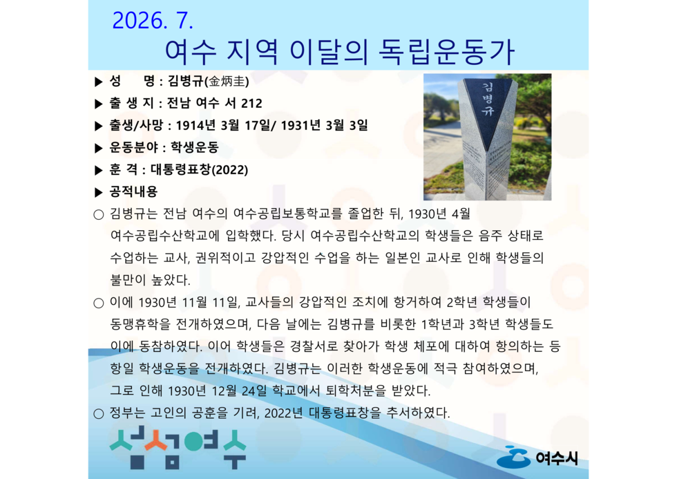 2026.7. 여수 지역 이달의 독립운동가 김명규  ▶ 출 생지 : 전남 여수 서 212 ▶ 출생/사망 : 1914년 3월 17일/ 1931년 3월 3일 ▶ 운동분야 : 학생운동 ▶ 훈 격 : 대통령표창(2022) ▶ 공적내용 ○ 김병규는 전남 여수의 여수공립보통학교를 졸업한 뒤, 1930년 4월 여수공립수산학교에 입학했다. 당시 여수공립수산학교의 학생들은 음주 상태로 수업하는 교사, 권위적이고 강압적인 수업을 하는 일본인 교사로 인해 학생들의 불만이 높았다. ○ 이에 1930년 11월 11일, 교사들의 강압적인 조치에 항거하여 2학년 학생들이 동맹휴학을 전개하였으며, 다음 날에는 김병규를 비롯한 1학년과 3학년 학생들도 이에 동참하였다. 이어 학생들은 경찰서로 찾아가 학생 체포에 대하여 항의하는 등 항일 학생운동을 전개하였다. 김병규는 이러한 학생운동에 적극 참여하였으며, 그로 인해 1930년 12월 24일 학교에서 퇴학처분을 받았다. ○ 청부는 고인의 공훈을 기려, 2022년 대통령표창을 추서하였다.  ▶ 성 명 : 김병규(金炳圭)  섬섬여수  여수시