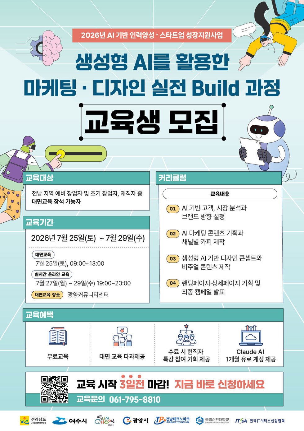 2026년 AI 기반 인력양성 · 스타트업 성장지원사업 생성형 AI를 활용한 마케팅 · 디자인 실전 Build 과정 교육생 모집  교육대상 전남 지역 예비 창업자 및 초기 창업자, 재직자 중 대면교육 참석 가능자  교육기간 2026년 7월 25일(토) ~ 7월 29일(수)  대면교육 7월 25일(토), 09:00~13:00 실시간 온라인 교육 7월 27일(월) ~ 29일(수) 19:00~23:00 대면교육 장소 광양커뮤니티센터  커리큘럼  교육내용  01 Al 기반 고객, 시장 분석과 브랜드 방향 설정  02 Al 마케팅 콘텐츠 기획과 채널별 카피 제작  03 생성형 AI 기반 디자인 콘셉트와 비주얼 콘텐츠 제작  04 랜딩페이지·상세페이지 기획 및 최종 캠페일 발표  교육혜택  무료교육  대면 교육 다과제공  수료 시 현직자 특강 참여 기회 제공  Claude Al 1개월 유료 계정 제공  교육 시작 3일전 마감! 지금 바로 신청하세요 교육문의 061-795-8810  전라남도 JeollaNamdo  여수시  SUNCHEON 순천시  광양시 TP 전남테크노파크 JEONNAM TECHNOPARK  국립순천대학교 SUNCHEON NATIONAL UNVERSITY  ITSA 한국IT서비스산업협회