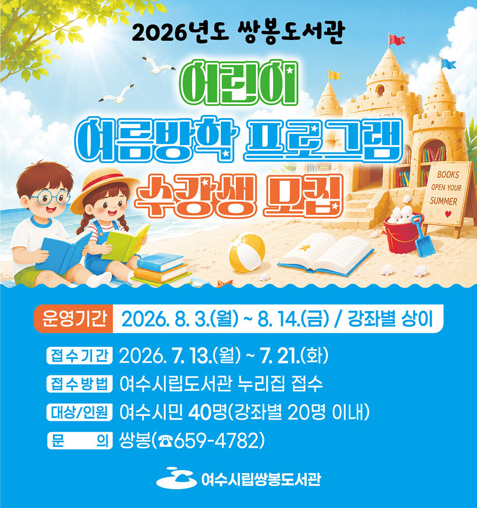 2026년도 쌍봉도서관 어린이 여름방학 프로그램 수강생 모집  운영기간 2026. 8. 3.(월) ~ 8.14.(금) / 강좌별 상이 접수기간 2026. 7. 13.(월) ~ 7.21.(화) 접수방법 여수시립도서관 누리집 접수 대상/인원 여수시민 40명(강좌별 20명 이내) 문 의 쌍봉(☎659-4782) 여수시립쌍봉도서관