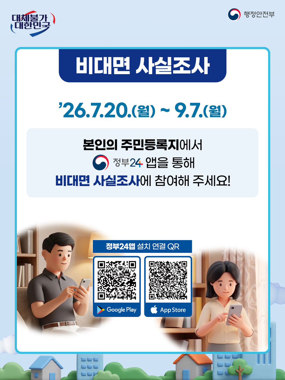 대체불가 대한민국 행정안전부 비대면 사실조사  26.7.20.(월) ~ 9.7.(월)  본인의 주민등록지에서 정부24 앱을 통해 비대면 사실조사에 참여해 주세요! 정부24앱 설치 연결 QR  Google Play https://play.google.com/store/apps/details?id=kr.go.minwon.m App Store https://apps.apple.com/kr/app/%EC%A0%95%EB%B6%8024-%EA%B5%AC-%EB%AF%BC%EC%9B%9024/id586454505
