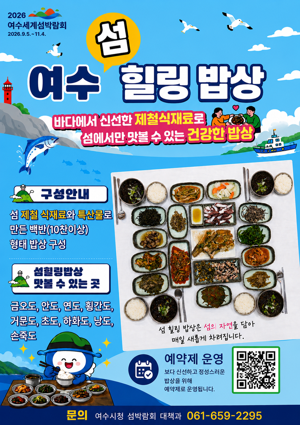 2026 여수세계섬박람회 2026.9.5 .~ 11.4.  섬 여수 힐링 밥상 바다에서 신선한 제철식재료로 섬에서만 맛볼 수 있는 건강한 밥상  섬 힐링 밥상은 섬의 자연을 담아 매일 새롭게 차려집니다.  구성안내 섬 제철 식재료와 특산물로 만든 백반(10찬이상) 형태 밥상 구성  섬힐링밥상 맛볼 수 있는 곳 금오도, 안도, 연도, 횡간도, 거문도, 초도, 하화도, 낭도, 손죽도  예약제 운영 보다 신선하고 정성스러운 밥상을 위해 예약제로 운영됩니다.  문의 여수시청 섬박람회 대책과 061-659-2295