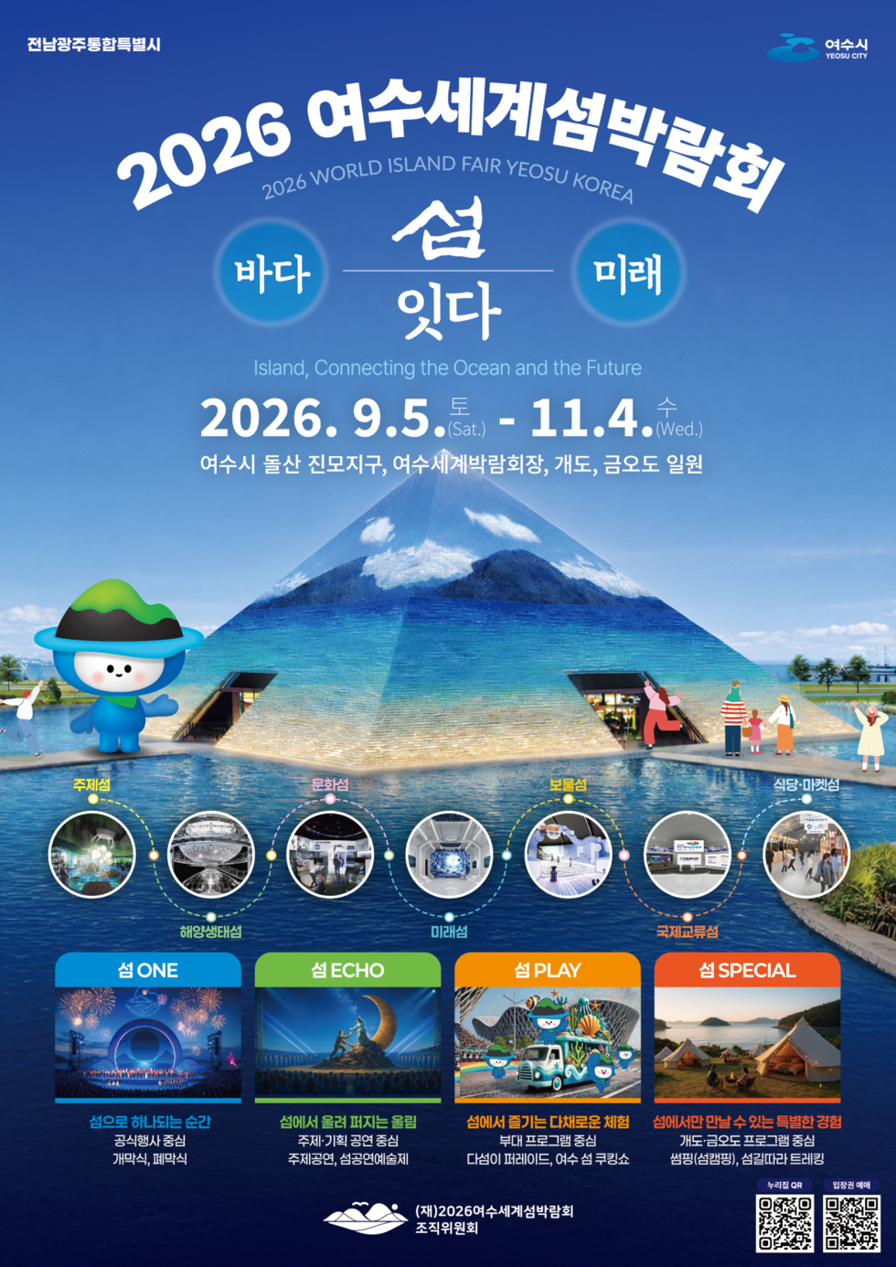 전남광주통합특별시 여수시 YEOSU CITY  2026 여수세계섬박람회 2026 WORLD ISLAND FAIR YEOSU KOREA 바다 미래 섬 잇다 Island, Connecting the Ocean and the Future 2026. 9.5.토(Sat.) - 11.4.수(Wed.) 여수시 돌산 진모지구, 여수세계박람회장, 개도, 금오도 일원  주제섬 해양생태섬 문화섬 미래섬 부물섬 국제교류섬 식당·마켓섬  섬 ONE 섬으로 하나되는 순간 공식행사 중심 개막식, 폐막식  섬 ECHO 섬에서 울려 퍼지는 울림 주제·기획 공연 중심 주제공연, 섬공연예술제  섬PLAY 섬에서 즐기는 다채로운 체험 부대 프로그램 중심 다섬이 퍼레이드, 여수 섬 쿠킹쇼  섬 SPECIAL 섬에서만 만날 수 있는 특별한 경험 개도·금오도 프로그램 중심 썸핑(섬캠핑), 섬길따라 트레킹  (재)2026여수세계섬박람회 조직위원회  누리집 QR https://m.site.naver.com/1B841  입장권 예매 https://m.site.naver.com/1ZT45