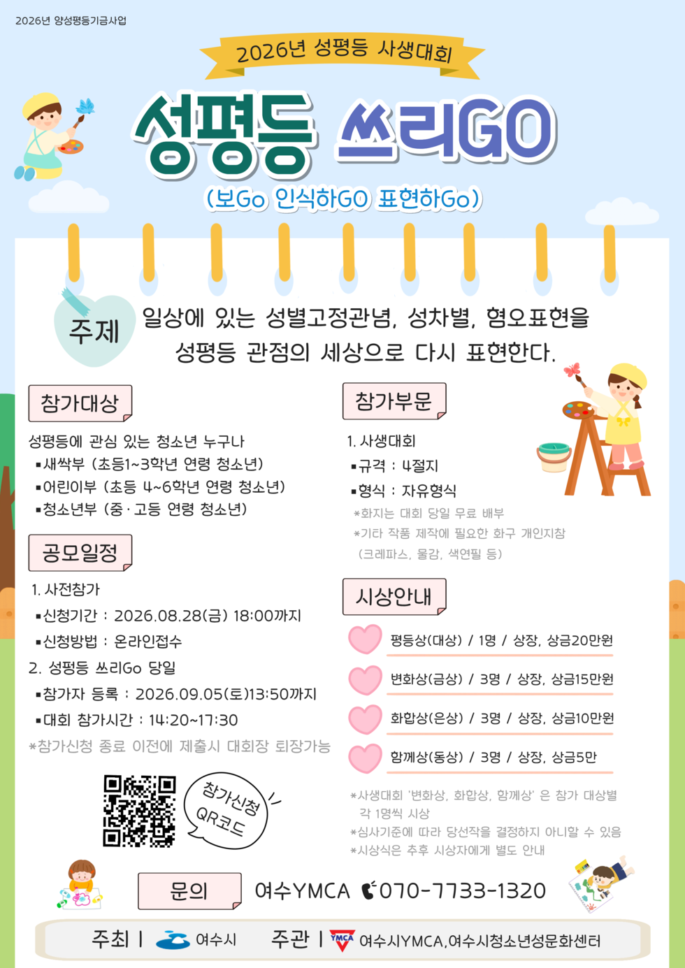 2026년 양성평등기금사업 2026년 성평등 사생대회 성평등 쓰리GO (보Go 인식하GO 표현하Go)  주제 일상에 있는 성별고정관념, 성차별, 혐오표현을 성평등 관점의 세상으로 다시 표현한다.  참가대상 성평등에 관심 있는 청소년 누구나 · 새싹부 (초등1~3학년 연령 청소년) · 어린이부 (초등 4~6학년 연령 청소년) · 청소년부 (중 · 고등 연령 청소년)  참가부문 1. 사생대회 ■ 규격 : 4절지 ■ 형식 : 자유형식 *화지는 대회 당일 무료 배부 *기타 작품 제작에 필요한 화구 개인지참 (크레파스, 물감, 색연필 등)  공모일정 1. 사전참가 ■ 신청기간 : 2026.08.28(금) 18:00까지 ■ 신청방법 : 온라인접수 2. 성펑등 쓰리Go 당일 ■참가자 등록 : 2026.09.05(토)13:50까지 ■대회 참가시간 : 14:20~17:30 *참가신청 종료 이전에 제출시 대회장 퇴장가능  시상안내 평등상(대상) / 1명 / 상장, 상금20만원 변화상(금상) / 3명 / 상장, 상금15만원 화합상(은상) / 3명 / 상장, 상금10만원 함께상(동상) / 3명 / 상장, 상금5만 * 사생대회 '변화상, 화합상, 함께상' 은 참가 대상별 각 1명씩 시상 * 심사기준에 따라 당선작을 결정하지 아니할 수 있음 * 시상식은 추후 시상자에게 별도 안내  참가신청 QR코드 https://forms.gle/snnPNGsX7QuNYSqt8 문의 여수 YMCA 070-7733-1320 주최 | 여수시 주관 | YMCA 여수시YMCA, 여수시청소년성문화센터