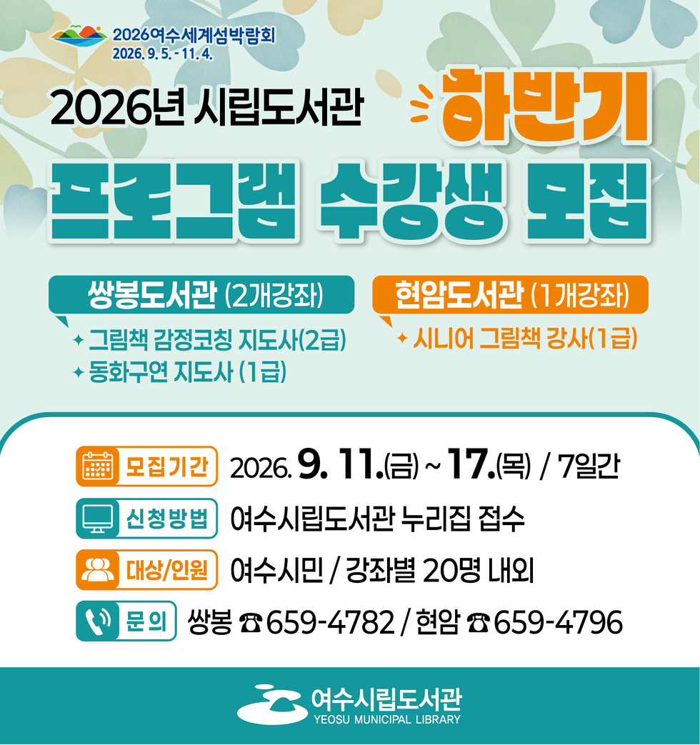 2026여수세계섬박람회 2026.9.5 .- 11.4.     2026년 시립도서관 하반기 프로그램 수강생 도집   쌍봉도서관 (2개강좌) 그림책 감정코칭 지도사(2급) 동화구연 지도사(1급)  현암도서관 (1개강좌) 시니어 그림책 강사(1급)  모집기간 2026.9. 11.(금)~ 17.(목) / 7일간 신청방법 여수시립도서관 누리집 접수 대상/인원 여수시민 / 강좌별 20명 내외 문의 쌍봉 ☎ 659-4782 / 현암 ☎659-4796  여수시립도서관 YEOSU MUNICIPAL LIBRARY