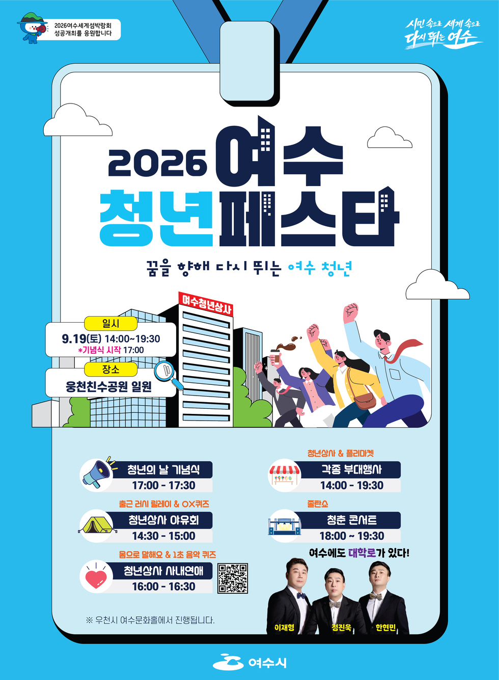 2026여수세계섬박람회 성공개최를 응원합니다  시민속으로 세계속으로 다시 뛰는 여수  2026 여수 청년페스타 꿈을 향해 다시 뛰는 여수 청년  일시 9.19(토) 14:00~19:30 *기념식 시작 17:00 장소 웅천친수공원 일원  청년의 날 기념식 17:00 - 17:30  출근 러시 릴레이 & OX퀴즈 청년상사 야유회 14:30 - 15:00  몸으로 말해요 & 1초 음악 퀴즈 청년상사 사내연애 16:00 - 16:30 https://m.site.naver.com/2fdvH  청년상사 & 플리마켓 각종 부대행사 14:00 - 19:30  졸탄요 청춘 콘서트 18:00 ~ 19:30 여수에도 대학로가 있다!  ※ 우천시 여수문화홀에서 진행됩니다.  이재형  청진욱  한현민  여수시