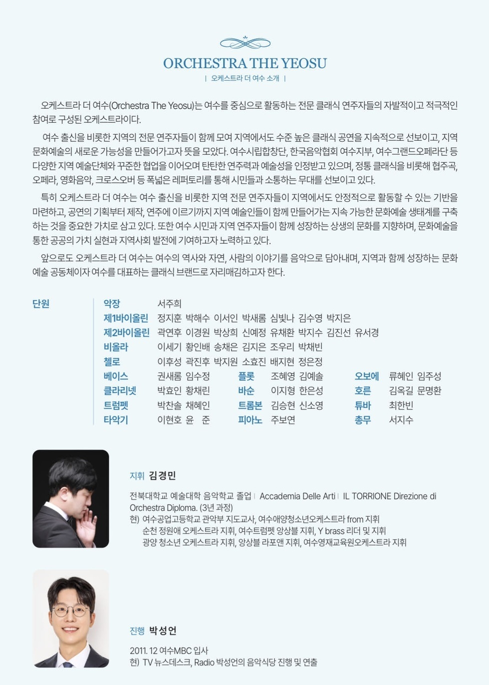 ORCHESTRA THE YEOSU 오케스트라 더 여수 소개  오케스트라 더 여수(Orchestra The Yeosu)는 여수를 중심으로 활동하는 전문 클래식 연주자들의 자발적이고 적극적인 참여로 구성된 오케스트라이다. 여수 출신을 비롯한 지역의 전문 연주자들이 함께 모여 지역에서도 수준 높은 클래식 공연을 지속적으로 선보이고, 지역 문화예술의 새로운 가능성을 만들어가고자 뜻을 모았다. 여수시립합창단, 한국음악협회 여수지부, 여수그랜드오페라단 등 다양한 지역 예술단체와 꾸준한 협업을 이어오며 탄탄한 연주력과 예술성을 인정받고 있으며, 정통 클래식을 비롯해 협주곡, 오페라, 영화음악, 크로스오버 등 폭넓은 레퍼토리를 통해 시민들과 소통하는 무대를 선보이고 있다. 특히 오케스트라 더 여수는 여수 출신을 비롯한 지역 전문 연주자들이 지역에서도 안정적으로 활동할 수 있는 기반을 마련하고, 공연의 기획부터 제작, 연주에 이르기까지 지역 예술인들이 함께 만들어가는 지속 가능한 문화예술 생태계를 구축 하는 것을 중요한 가치로 삼고 있다. 또한 여수 시민과 지역 연주자들이 함께 성장하는 상생의 문화를 지향하며, 문화예술을 통한 공공의 가치 실현과 지역사회 발전에 기여하고자 노력하고 있다. 앞으로도 오케스트라 더 여수는 여수의 역사와 자연, 사람의 이야기를 음악으로 담아내며, 지역과 함께 성장하는 문화 예술 공동체이자 여수를 대표하는 클래식 브랜드로 자리매김하고자 한다.  단원 악장 서주희 제1바이올린 정지훈 박해수 이서인 박새롬 심빛나 김수영 박지은 제2바이올린 곽연후 이경원 박상희 신예정 유채환 박지수 김진선 유서경 비올라 이세기 황인배 송채은 김지은 조우리 박채빈 첼로 이후성 곽진후 박지원 소효진 배지현 정은정 베이스 권새롬 임수정 클라리넷 박효인 황채린 트럼펫 박찬솔 채혜인 타악기 이현호 윤 준 플롯 조혜영 김예솔 바순 이지형 한은성 트롬본 김승현 신소영 피아노 주보연 오보에 류혜인 임주성 호른 김옥길 문명환 튜비 최한빈 총무 서지수 지휘 김경민 전북대학교 예술대학 음악학교 졸업 | Accademia Delle Arti | IL TORRIONE Direzione di Orchestra Diploma. (3년 과정) 현) 여수공업고등학교 관악부 지도교사, 여수애양청소년오케스트라 from 지휘 순천 정원애 오케스트라 지휘, 여수트럼펫 앙상블 지휘, Y brass 리더 및 지휘 광양 청소년 오케스트라 지휘, 앙상블 라포앤 지휘, 여수영재교육원오케스트라 지휘  진행 박성언 2011. 12 여수MBC 입사 현) TV 뉴스데스크, Radio 박성언의 음악식당 진행 및 연출