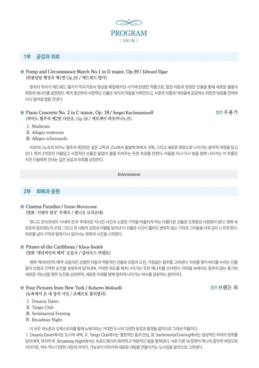 PROGRAM 프로그램  1부 공감과 위로  * Pomp and Circumstance March No.1 in D major, Op.39/ Edward Elgar (위풍당당 행진곡 제1번 Op.39 / 에드워드 엘가) 영국의 작곡가 에드워드 엘가가 작곡가로서 명성을 확립해가던 시기에 탄생한 작품으로, 힘찬 리듬과 장엄한 선율을 통해 새로운 출발과 희망의 에너지를 표현한다. 특히 중간부의 서정적인 선율은 우리의 마음을 어루만지고, 서로의 아픔과 어려움에 공감하는 따뜻한 위로를 전하며 다시 일어설 힘을 건넨다.  * Piano Concerto No. 2 in C minor, Op. 18/ Sergei Rachmaninoff (피아노 협주곡 제2번 다단조, Op.18 / 세르게이 라흐마니노프) 협연 우용기 I. Moderato II. Adagio sostenuto III. Allegro scherzando 라흐마니노프의 피아노 협주곡 제2번은 깊은 고독과 고뇌에서 출발해 회복과 극복, 그리고 새로운 희망으로 나아가는 음악적 여정을 담고 있다. 특히 2악장의 아름답고 서정적인 선율은 말없이 곁을 지켜주는 듯한 위로를 전한다. 어둠을 지나 다시 빛을 향해 나아가는 이 작품은 지친 이들에게 건네는 깊은 공감과 위로를 상징한다.  Intermisson  2부 회복과 응원 * Cinema Paradiso / Ennio Morricone (영화 '시네마 천국' 주제곡 / 엔니오 모리코네) 엔니오 모리코네의 '시네마 천국' 주제곡은 지나간 시간과 소중한 기억을 떠올리게 하는 아름다운 선율로 오랫동안 사랑받아 왔다. 영화 속 토토와 알프레도의 우정, 그리고 한 사람의 성장과 이별을 담아낸 이 선율은 시간이 흘러도 변하지 않는 기억과 그리움을 더욱 깊이 느끼게 한다. 위로를 넘어 기억과 함께 다시 일어서는 회복의 시간을 시작한다. * Pirates of the Caribbean / Klaus Badelt (영화 '캐리비안의 해적' 모음곡 / 클라우스 바델트) 영화'캐리비안의 해적' 모음곡은 강렬한 리듬과 역동적인 선율로 모험과 도전, 거침없는 질주를 그려낸다. 자유를 찾아 바다를 누비는 인물 들의 모험과 긴박한 순간을 생생하게 담아내며, 거대한 파도를 헤쳐 나아가는 듯한 에너지를 선사한다. 어려움 속에서도 멈추지 않는 용기와 새로운 가능성을 향한 도전을 상징하며, 새로운 미래를 향해 힘차게 나아가는 여수를 응원하는 음악이다.  * Four Pictures from New York / Roberto Molinelli (뉴욕에서 온 네 장의 사진 / 로베르토 몰리넬리) 협연 브랜든 최 I. Dreamy Dawn II. Tango Club III. Sentimental Evening IV. Broadway Night 이 곡은 색소폰과 오케스트라를 통해 뉴욕이라는 거대한 도시의 다양한 표정과 풍경을 음악으로 그려낸 작품이다. I. Dreamy Dawn에서는 도시의 새벽, Ⅱ. Tango Club에서는 열정적인 춤과 만남, ⅢI. Sentimental Evening에서는 감성적인 저녁의 정취를 담 아 내 며 , 마 지 막 Ⅳ. Broadway Night 에 서 는 브 로 드 웨 이 의 화 려 하 고 역 동 적 인 밤 을 펼 쳐 낸 다 . 서 로 다 른 네 장 면 이 하 나 의 음 악 적 여 정 으로 이어지듯, 여수 역시 다양한 사람과 이야기, 가능성이 어우러져 새로운 내일을 만들어가는 도시임을 음악으로 그려낸다.