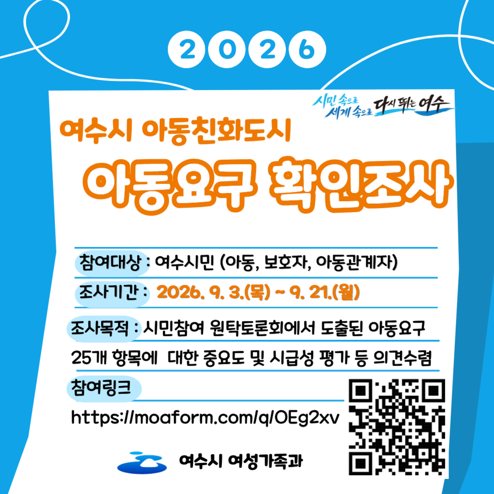 2026 시민속으로 세계속으로 다시뛰는여수  여수시 아동친화도시 아동요구 확인조사  참여대상 : 여수시민 (아동, 보호자, 아동관계자) 조사기간 : 2026. 9. 3.(목)~9.21.(월) 조사목적 : 시민참여 원탁토론회에서 도출된 아동요구 25개 항목에 대한 중요도 및 시급성 평가 등 의견수렴 참여링크 https://moaform.com/q/OEg2xv https://q.me-qr.com/1xgx4135 여수시 여성가족과
