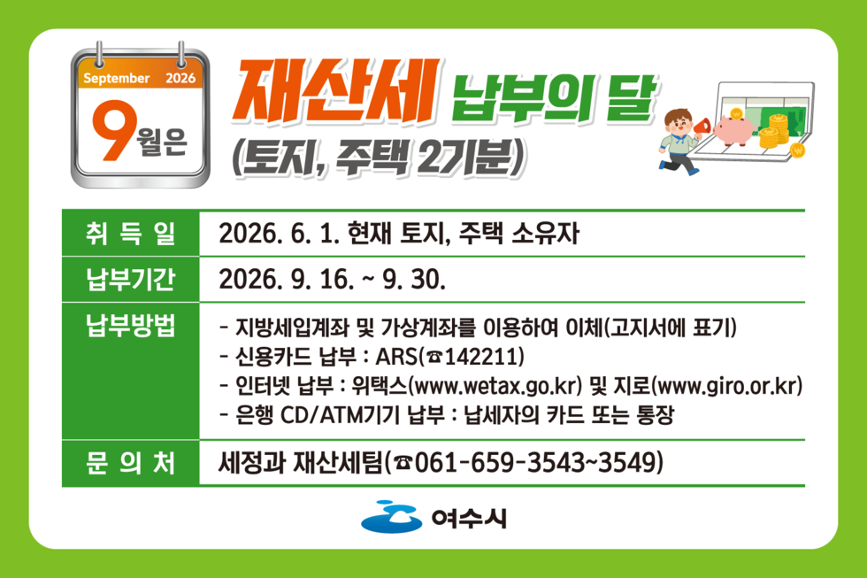 September 2026  9월은 재산세 납부의 달(토지, 주택 2기분)  취득일 2026. 6. 1. 현재 토지, 주택 소유자 납부기간 2026.9. 16. ~ 9. 30. 납부방법 - 지방세입계좌 및 가상계좌를 이용하여 이체(고지서에 표기) - 신용카드 납부 : ARS(☎142211) - 인터넷 납부 : 위택스(www.wetax.go.kr) 및 지로(www.giro.or.kr) - 은행 CD/ATM기기 납부 : 납세자의 카드 또는 통장 문의처 세정과 재산세팀(☎061-659-3543~3549) 여수시
