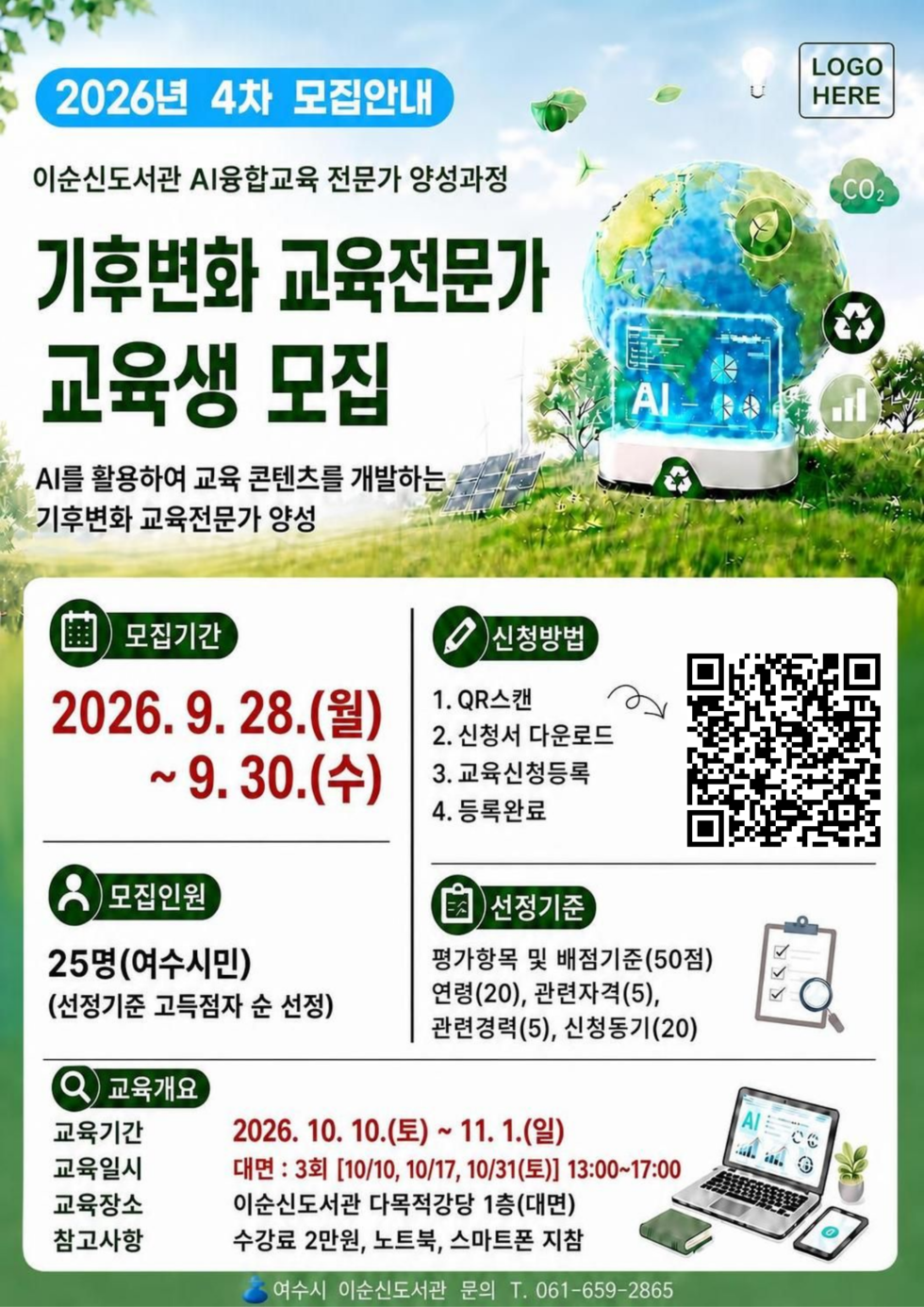 2026년 4차 모집안내 이순신도서관 AI융합교육 전문가 양성과정  기후변화 교육전문가 교육생 모집  AI를 활용하여 교육 콘텐츠를 개발하는 기후변화 교육전문가 양성  모집기간 2026. 9. 28.(월) ~9. 30.(수)  모집인원 25명(여수시민) (선정기준 고득점자 순 선정)  신청방법 1. QR스캔 https://yslib.yeosu.go.kr/front/index.php?g_page=culture&m_page=culture09 2. 신청서 다운로드 3. 교육신청등록 4. 등록완료  선정기준 평가항목 및 배점기준(50점) 연령(20), 관련자격(5), 관련경력(5), 신청동기(20)  교육개요 교육기간 2026. 10. 10.(토) ~ 11. 1.(일) 교육일시 대면 : 3회 [10/10, 10/17, 10/31(토)] 13:00~17:00 교육장소 이순신도서관 다목적강당 1층(대면) 참고사항 수강료 2만원, 노트북, 스마트폰 지참  여수시 이순신도서관 문의 T. 061-659-2865