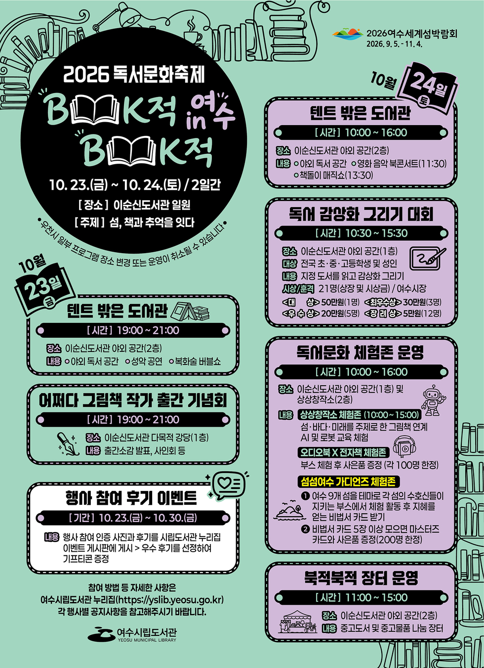 2026여수세계섬박람회 2026.9.5 .- 11.4.  2026 독서문화축제 BOOK적 BOOK적 IN 여수  10. 23.(금) ~ 10. 24.(토) / 2일간 [장소] 이순신도서관 일원 [주제] 섬, 책과 추억을 잇다  우천시 일부 프로그램 장소 변경 또는 운영이 취소될 수 있습니다  10월 23일 금  텐트 밖은 도서관 [시간] 19:00~21:00 장소 이순신도서관 야외 공간(2층) 내용 ○야외 독서 공간 ○성악 공연 ○복화술 버블쇼  어쩌다 그림책 작가 출간 기념회 [시간] 19:00~21:00 장소 이순신도서관 다목적 강당(1층) 내용 출간소감 발표, 사인회 등  행사 참여 후기 이벤트 [기간] 10. 23.(금)~ 10.30.(금) 내용 행사 참여 인증 사진과 후기를 시립도서관 누리집 이벤트 게시판에 게시 > 우수 후기를 선정하여 기프티콘 증정  10월 24일 토  텐트 밖은 도서관 [시간] 10:00~ 16:00 장소 이순신도서관 야외 공간(2층) 내용 ○야외 독서 공간 ○영화 음악 북콘서트(11:30) ○책돌이 매직쇼(13:30)  독서 감상화 그리기 대회 [시간] 10:30~ 15:30 장소 이순신도서관 야외 공간(1층) 대상 전국 초·중·고등학생 및 성인 내용 지정 도서를 읽고 감상화 그리기 시상/훈격 21명(상장 및 시상금) / 여수시장 <대 상> 50만원(1명) <최우수상> 30만원(3명) <우수상> 20만원(5명) <장려상>5만원(12명)  독어문화 체험존 운영 [시간] 10:00~ 16:00 장소 이순신도서관 야외 공간(1층) 및 상상창작소(2층) 내용 상상창작소 체험존 (10:00~15:00) 상 상 창 작 소 체 험 존 (10:00~15:00) 섬·바다·미래를 주제로 한 그림책 연계 Al 및 로봇 교육 체험 오디오북 X 전자책 체험존 부스 체험 후 사은품 증정 (각 100명 한정) 섬섬여수 가디언즈 체험존 1 여수 9개 섬을 테마로 각 섬의 수호신들이 지키는 부스에서 체험 활동 후 지혜를 얻는 비법서 카드 받기 2 비법서 카드 5장 이상 모으면 마스터즈 카드와 사은품 증정(200명 한정)  북적북적 장터 문영 [시간] 11:00~15:00 장소 이순신도서관 야외 공간(2층) 내용 중고도서 및 중고물품 나눔 장터