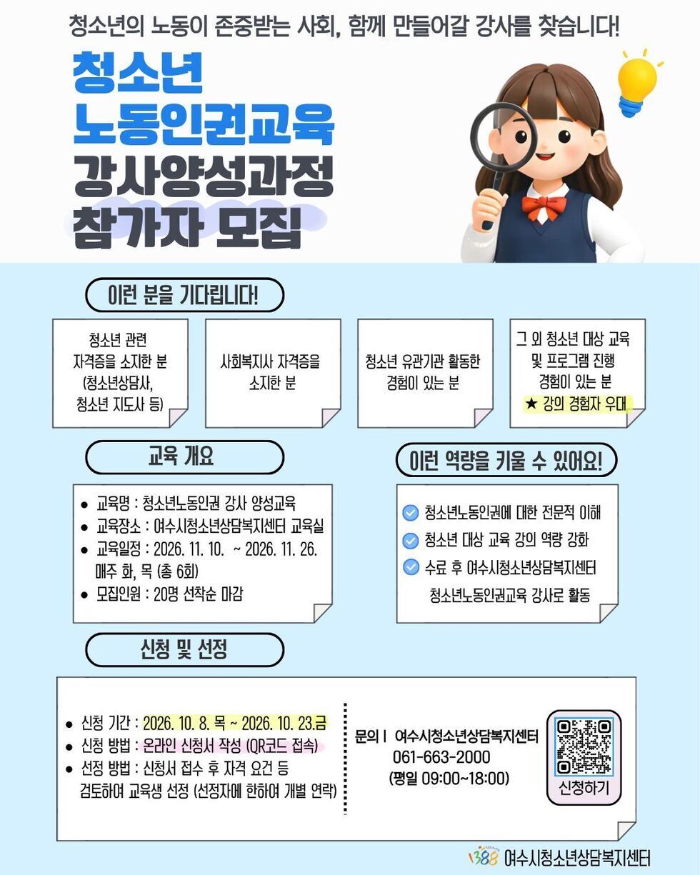 청소년의 노동이 존중받는 사회, 함께 만들어갈 강사를 찾습니다! 청소년 노동인권교육 강사양성과정 참가자 모집 이런 분을 기다립니다! 청소년 관련 자격증을 소지한 분 (청소년상담사, 청소년 지도사 등) 사회복지사 자격증을 소지한 분 청소년 유관기관 활동한 경험이 있는 분 그 외 청소년 대상 교육 및 프로그램 진행 경험이 있는 분 ★ 강의 경험자 우대 교육 개요 • 교육명 : 청소년노동인권 강사 양성교육 • 교육장소 : 여수시청소년상담복지센터 교육실 • 교육일정 : 2026. 11. 10. ~ 2026. 11. 26. 매주 화, 목 (총 6회) • 모집인원 : 20명 선착순 마감 청소년노동인권에 대한 전문적 이해 청소년 대상 교육 강의 역량 강화 수료 후 여수시청소년상담복지센터 청소년노동인권교육 강사로 활동 신청 및 선정 신청기간 : 2026. 10. 8. 목 ~ 2026. 10. 23. 금 신청 방법 : 온라인 신청서 작성 (QR코드 접속) 선정 방법 : 신청서 접수 후 자격 요건 등 검토하여 교육생 선정 (선정자에 한하여 개별 연락) 문의 | 여수시청소년상담복지센터 061-663-2000 (평일 09:00~18:00) https://m.site.naver.com/2i6Bt 여수시청소년상담복지센터