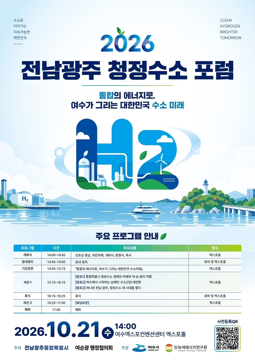 수소로 이어가는 지속가능한 대한민국 CLEAN HYDROGEN BRIGHTER TOMORROW 2026 전남광주 청정수소 포럼 통합의 에너지로, 여수가 그리는 대한민국 수소 미래 주요 프로그램 안내 프로그램 시간 주요내용 장소 개회식 14:00~14:45 오프닝 영상, 국민의례, 개회사, 환영사, 축사 엑스포홀 장내정리 14:45~14:50 장내 정리 로비 및 엑스포홀 기조강연 14:50~15:15 「통합의 에너지로, 여수가 그리는 대한민국 수소미래」 엑스포홀 세션1 15:15~16:15 【발표1】 통합특별시 청정수소 경제의 미래와 여·순·광의 역할 【발표2】 여수에서 시작하는 남해안 수소산업 대전환 【발표3】 하나된 전남·광주, 청정수소 새 시대를 열다 엑스포홀 휴식 16:15~16:25 휴식 로비 및 엑스포홀 세션 2 16:25~17:00 【패널토론】 엑스포홀 폐회 17:00 폐회 2026.10.21 수 14:00 여수엑스포컨벤션센터 엑스포홀 주최 전남광주통합특별시 여순광 행정협의회 주관 여수시 YEOSU CITY 재단법인녹색에너지연구원 Green Energy Institute 사전등록QR https://exbkr.com/e/2026-h2-forum/register