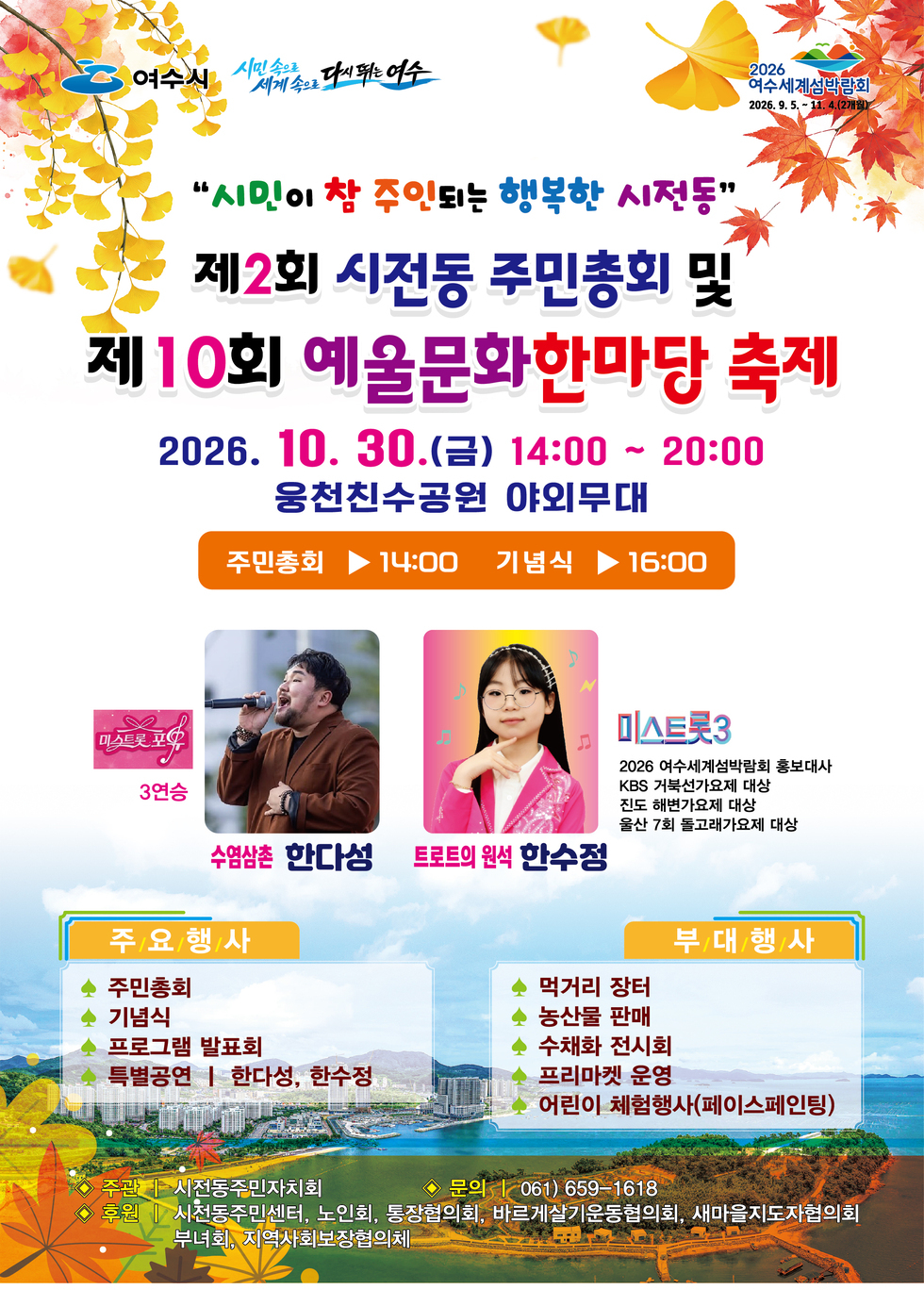 여수시 시민속으로 세계속으로 다시 뛰는 여수 2026 여수세계섬박람회 2026.9.5.~11.4(2개월) 시민이 참 주인되는 행복한 시전동 제2회 시전동 주민총회 및 제10회 예울문화한마당 축제 2026. 10. 30.(금) 14:00 ~ 20:00 웅천친수공원 야외무대 주민총회14:00 기념식16:00 수염삼촌 한다성 미스트롯 포유 3연승 트로트의 원석 한수정 미스트롯3 2026 여수세계섬박람회 홍보대사 KBS 거북선가요제 대상 진도 해변가요제 대상 울산 7회 돌고래가요제 대상 주요행사 주민총회 먹거리 장터 기념식 프로그램 발표회 특별공연 한다성, 한수정 부대행사 농산물 판매 수채화 전시회 프리마켓 운영 어린이 체험행사(페이스페인팅) 주관 시전동주민자치회 문의 061) 659-1618 후원 시전동주민센터, 노인회, 통장협의회, 바르게살기운동협의회, 새마을지도자협의회, 부녀회, 지역사회보장협의체