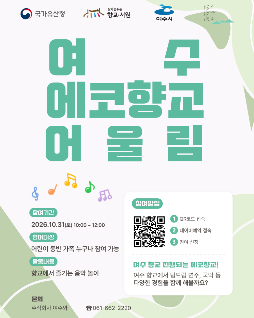 국가유산청 살아숨쉬는 향교 서원 여수시 여수와 여수에코향교어울림 참여기간 2026.10.31(토) 10:00~ 12:00 참여대상 어린이 동반 가족 누구나 참여 가능 활동내용 향교에서 즐기는 음악 놀이 참여 방법 1 QR코드 접속 2 네이버예약 접속 3 참여 신청 여수 향교 진행되는 에코향교! 여수 향교에서 텅드럼 연주, 국악 등 다양한 경험을 함께 해볼까요? 문의 주식회사 여수와 ☎061-662-2220