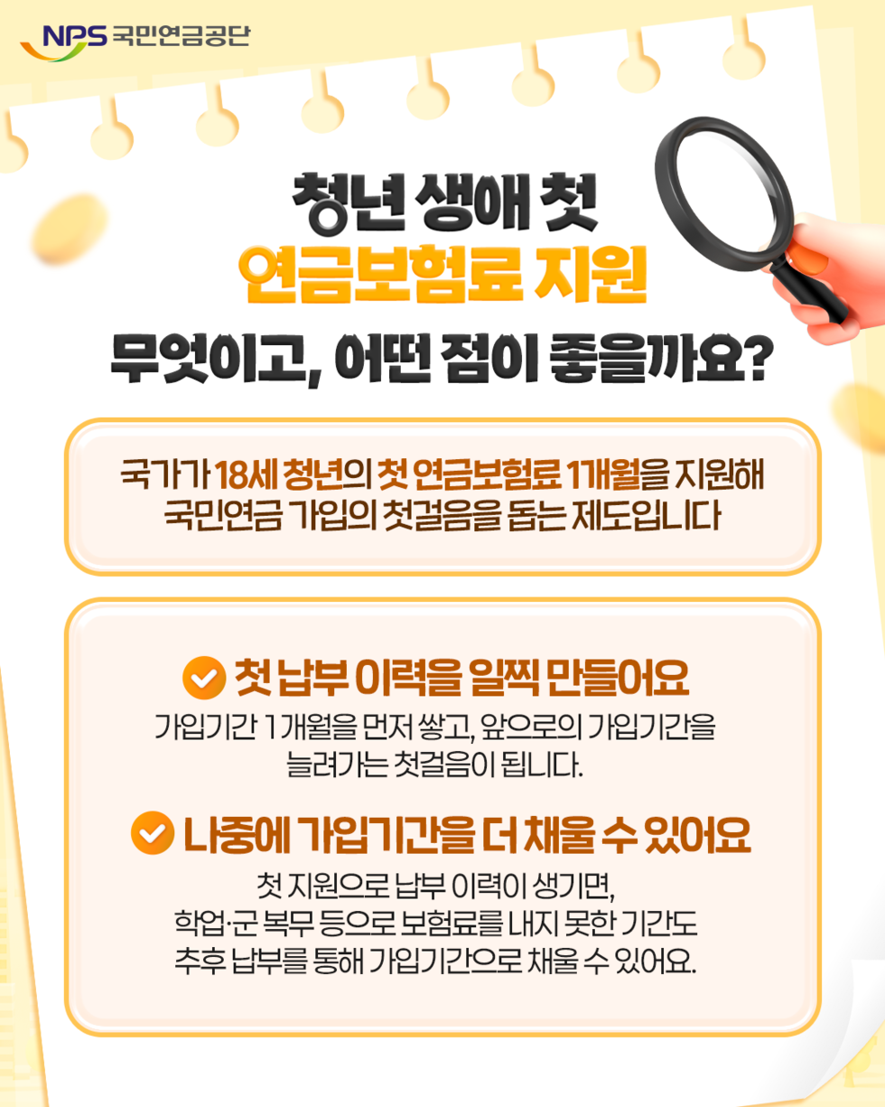 NPS 국민연금공단 청년 생애첫 연금보험료 지원 무엇이고, 어떤 점이 좋을까요? 국가가 18세 청년의 첫 연금보험료 1개월을 지원해 국민연금 가입의 첫걸음을 돕는 제도입니다 첫납부 이력을 일찍 만들어요 가입기간 1개월을 먼저 쌓고, 앞으로의 가입기간을 늘려가는 첫걸음이 됩니다. 나중에 가입기간을 더 채울 수 있어요 첫 지원으로 납부 이력이 생기면, 학업·군 복무 등으로 보험료를 내지 못한 기간도 추후 납부를 통해 가입기간으로 채울 수 있어요.