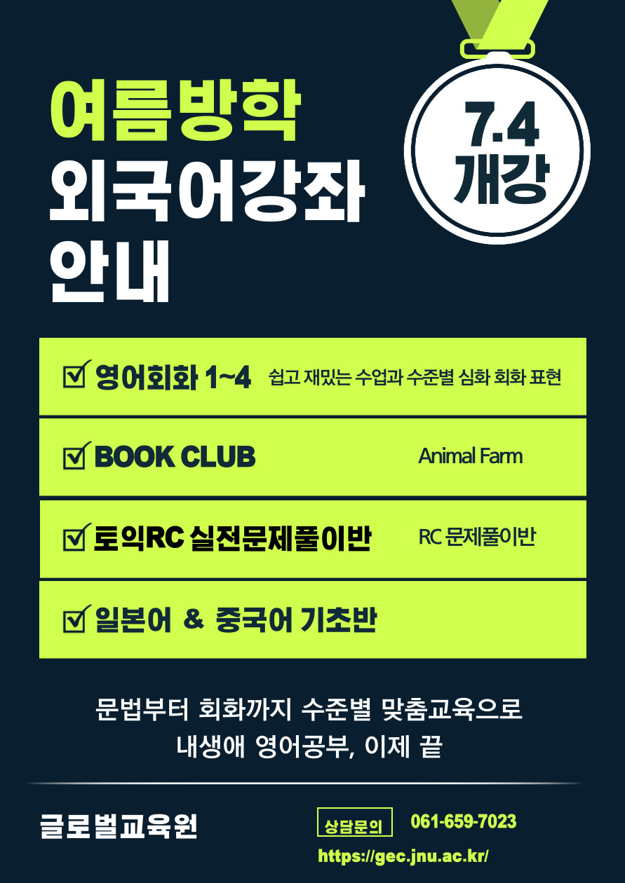 가. 운영강좌 : 2022년도 제3차 정규강좌 프로그램 나. 운영내용 - 영어회화 1단계 ~ 4단계 (대면/비대면) - 영어소설읽기(BOOK CLUB) - SPEAKING FOR EVERYDAY LIFE - 토익고득점 실전문제풀이반 - 중국어기초, 일본어기초 다. 접수기간 : 2022. 6. 20. ~ 2022. 7. 4. 라. 접수방법 : 글로벌교육원 홈페이지(https://gec.jnu.ac.kr/) 회원가입 후-> 수강신청 마. 강좌기간 : 2022. 7. 4. ~ 8. 19. (7주) 바. 문 의 : 061)659-7023