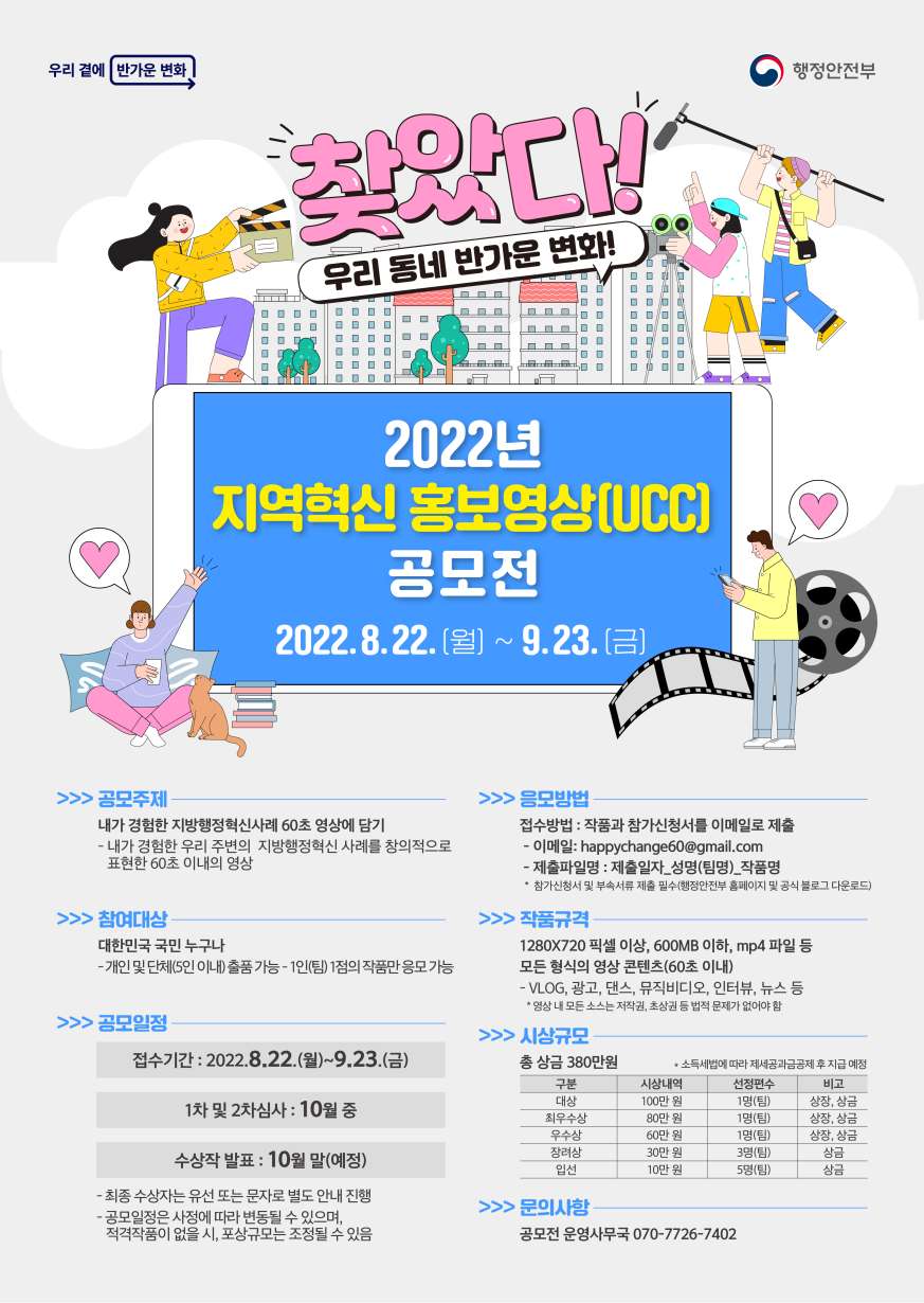 가. 공모전 개요 - 명 칭: 2022 지역혁신 홍보 60초 영상 공모전 - 주 제: 내가 경험한 '지방행정혁신 사례' 60초에 담기 - 응모기간: 2022. 8. 22.(월) ~ 9. 23.(금) - 응모자격: 대한민국 국민 누구나 (개인 및 단체(5인 이내), 1인(팀) 1작품만) - 제출방법: 60초 이내 mp4 파일, 600MB이하, 온라인·우편제출(붙임 참조) - 문의사항: 공모전 운영사무국(070-7726-7402)