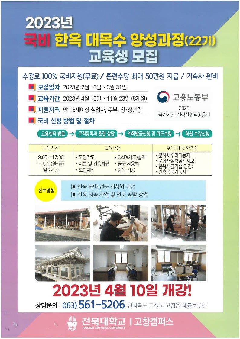   가. 교 육 명 : 국가기간·전략산업직종훈련 『한옥 대목수 양성과정(22기)』     나. 교육기간 : 2023년 4월 10일 ~ 2023년 11월 23일     다. 모집기간 : 2023년 2월 10일 ~ 2023년 3월 31일     라. 모집인원 : 20명     마. 교육장소 : 전북대학교 고창캠퍼스     바. 지원자격 : 18세 이상 실업자, 주부, 청·장년층     사. 지원사항 : 수강료 100% 국비지원(무료), 훈련수당 최대 20만원 지급, 기숙사 완비     바. 문의사항 : 전북대 한옥건축기술인력양성사업단(☎063-561-5206)