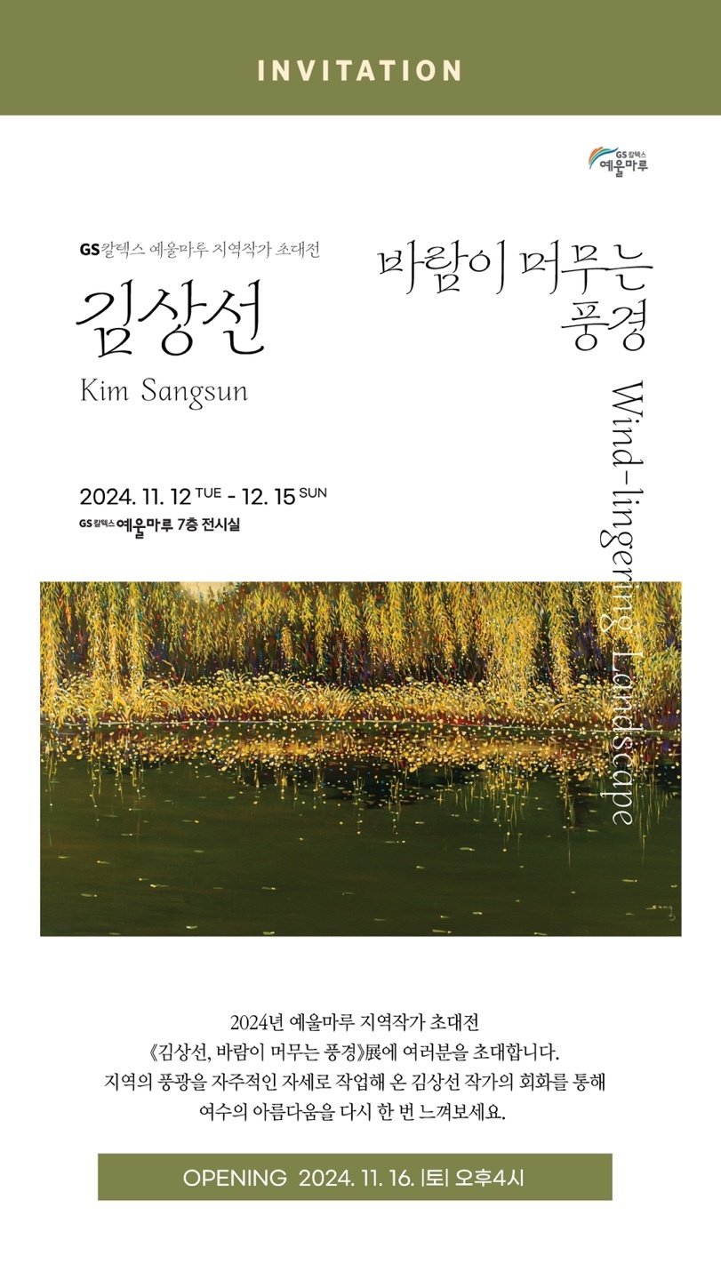INVITATION GS칼텍스 예울마루 지역작가 초대전 김상선 Kim Sangsun 바람이 머무는 풍경 Wind-lingering Landscape 2024.11.12 TUE - 12.15 SUN GS칼텍스 예울마루 7층 전시실 2024년 예울마루 지역작가 초대전 《김상선, 바람이 머무는 풍경》展에 여러분을 초대합니다. 지역의 풍광을 자주적인 자세로 작업해 온 김상선 작가의 회화를 통해 여수의 아름다움을 다시 한 번 느껴보세요. OPENING 2024.11.16.토 오후4시