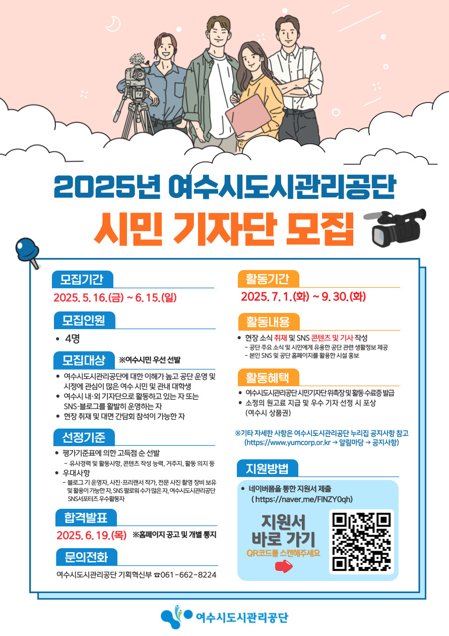 2025년 여수시도시관리공단 시민 기자단 모집 모집기간 2025. 5. 16.(금) ~ 6. 15.(일) 모집인원 4명 모집대상 여수시도시관리공단에 대해 이해가 높고 공단 운영 및 시정에 관심이 많은 여수 시민 또는 여수시 내 외 기자단으로 활동하고 있는 자 SNS를 통해 시민과 소통할 수 있는 자 현장 취재 및 다양한 콘텐츠 제작이 가능한 자 선정기준 평가기준에 의한 고득점 선발 여수시정에 대한 이해, 콘텐츠 작성 능력, 기자직 활동 의지 등 우대사항 여수시도시관리공단 시민기자단 제1기 모집 안내 및 활동 소중한 의견으로 지원 및 우수 기자 선정 시 포상 여수시 상품권 합격발표 2025. 6. 19.(목) 문의전화 여수시도시관리공단 기획혁신팀 061-662-8224