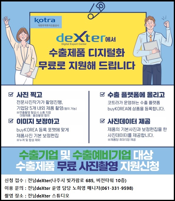 KOTRA대한무역투자진흥공사 deXter에서 수출제품 디지털화 무료로 지원해 드립니다 사진 찍고 전문사진작가가 촬영진행 기업당 5개 내외 제품 촬영(협의 가능) 이미지 보정하고 buyKOREA 등록 포맷에 맞게 제품사진 기본 보정편집 수출 플랫폼에 올리고 코트라가 운영하는 수출 플랫폼 buyKOREA에 상품을 등록합니다 사진데이터 제공 제품의 기본사진과 보정편집을 한 사진데이터를 제공합니다 수출기업 및 수출예비기업 대상 수출제품 무료 사진촬영 지원신청 신청 접수 전남 deXter(나주시 빛가람로 685 비전타워 10층) 이용 문의 전남 deXter 운영 담당 노희영 매니저(061-331-9598) 촬영 장소 전남 deXter 스튜디오