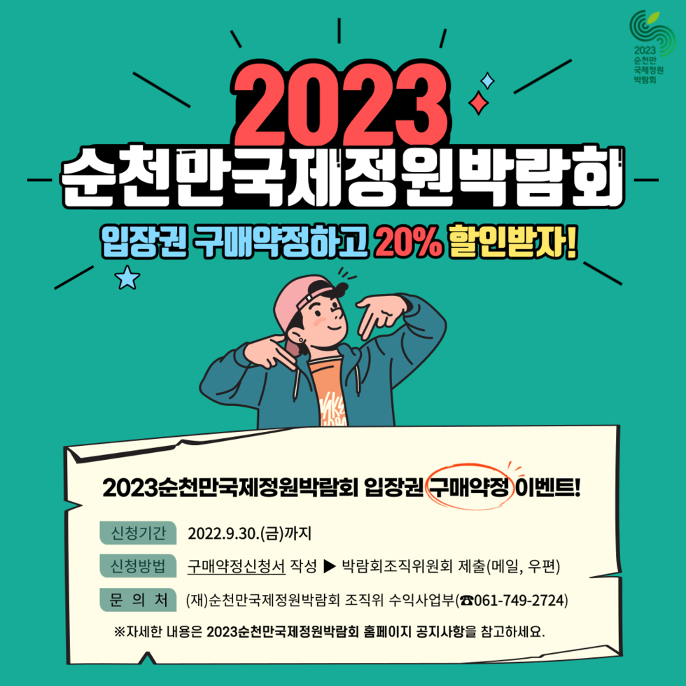□ 박람회 개요 〇 기 간 : 2023. 4. 1. ~ 10. 31./ 7개월간 〇 장 소 : 순천만습지~순천만국가정원~도심일원 〇 주요행사 : 정원 주제전시, 문화행사, 경연대회, 국제행사 등 □ 할인행사 개요 〇 행사기간 : 2022. 9. 30.까지 / 입장권 20%할인 / (붙임1) 참고 〇 구매약정 방법 ① 신청서(붙임2) 작성 후 메일(lkjh9856@korea.kr) 또는 우편(조직위원회 수익사업부) 발송 ② 온라인 접수 : 2023순천만국제정원박람회 홈페이지 > 공지사항 > 구매약정 할인 이벤트!(클릭)