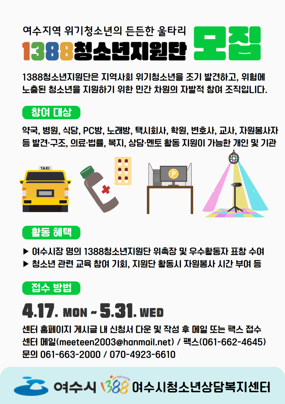 여수지역 위기 청소년의 든든한 울타리 1388 청소년지원단 모집 1388청소년지원단은 지역사회 위기청소년을 조기 발견하고, 위험에 노출된 청소년을 지원하기 위한 민간 차원의 자발적 참여 조직입니다. -창여대상:약국, 병원, 식당, pc방, 노래방, 택시회사, 학원, 변호사, 교사, 자원봉사자 등 발견·구조, 의료·법률, 복지, 상담·멘토 활동 지원이 가능한 개인 및 기관 -활동혜택:▶여수시장 명의 1388청소년지원단 위촉장 및 우수활동자 표창 수여 ▶청소년 관련 교육 참여 기회, 지원단 활동시 자원봉사 시간 부여 등 -접수방법:4.17.MON~5.31.WED 센터 홈페이지 게시글 내 신청서 다운 및 작성 후 메일 또는 팩스 접수 센터 메일(meeteen2003@hanmail.net)/팩스(061-662-4645) 문의061-663-2000/070-4923-6610 여수시 1388 여수시청소년상담복지센터