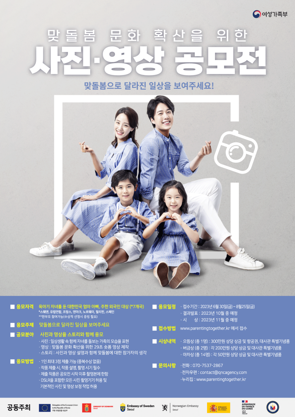 □ 공모전 개요 ○ 사 업 명: 2023년 맞돌봄 사진․영상 공모전 ○ 응모자격: 육아기 자녀를 둔 대한민국 및 7개국* 주한 외국인 부모 등** * 스웨덴, 유럽연합, 프랑스, 덴마크, 노르웨이, 필리핀, 스페인 **한부모 참여가능(수상작 선정 시 증빙 필요) ○ 응모주제: 맞돌봄으로 달라진 일상을 보여주세요! ○ 응모일정: 2023. 6. 30.(금)~8. 25.(금) ○ 접수방법: www.parentingtogether.kr 홈페이지 접수 ○ 문의사항: 큐앤에이전시 ☎ 070-7537-2867