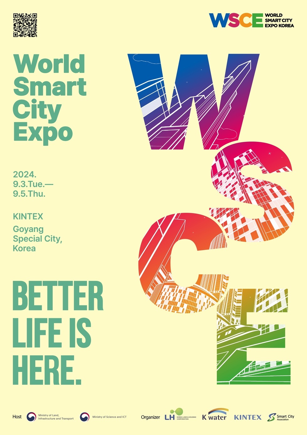 WSCE WORLD SMART CITY EXPO KOREA World Smart City Expo 2024.9.3.Tue.-9.5.Thu. KINTEX Goyang Special City, Korea BETTER LIFE IS HERE. Host:Ministry of Land, Infrastructure and Transport, Ministry of Science and ICT, Organizer, LH KOREA LAND HOUSING CORPORATION, K water, KINTEX, Smart City Association